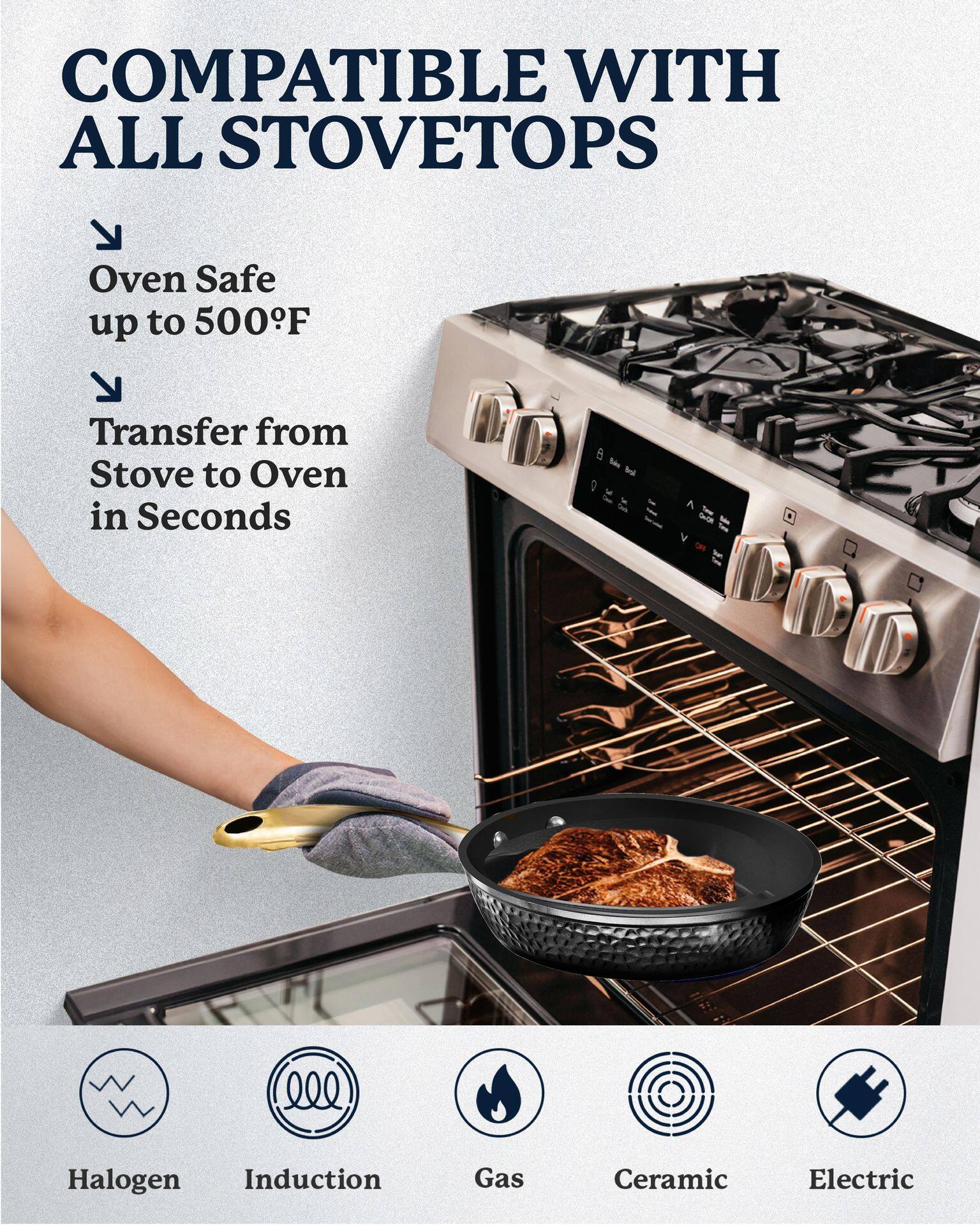 COMPATIBLE WITH ALL STOVETOPS

- Oven Safe up to 500°F
- Transfer from Stove to Oven in Seconds

Halogen  
Induction  
Gas  
Ceramic  
Electric