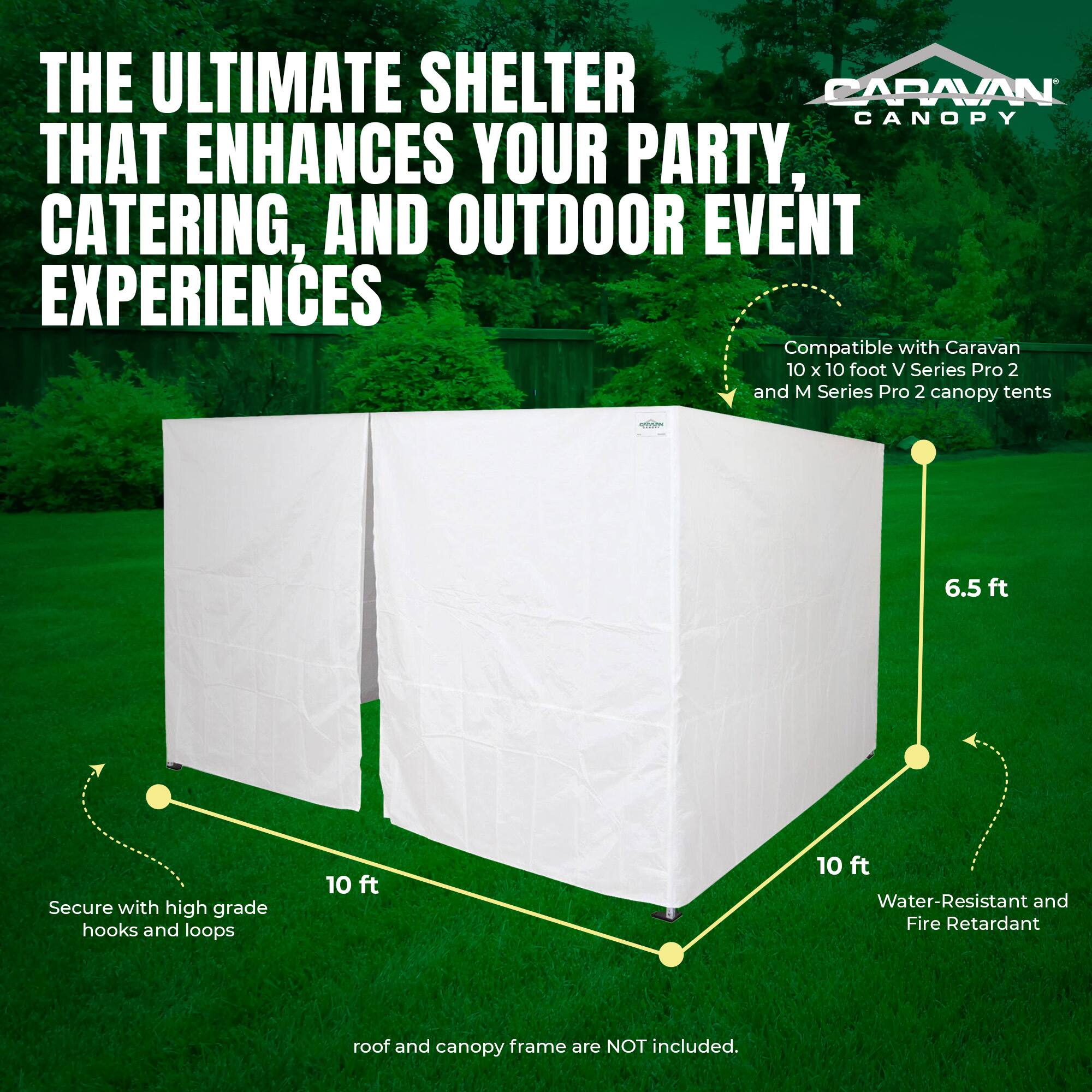 THE ULTIMATE SHELTER THAT ENHANCES YOUR PARTY, CATERING, AND OUTDOOR EVENT EXPERIENCES

Compatible with Caravan 10 x 10 foot V Series Pro 2 and M Series Pro 2 canopy tents

Secure with high grade hooks and loops

10 ft

6.5 ft

10 ft

Water-Resistant and Fire Retardant

roof and canopy frame are NOT included.