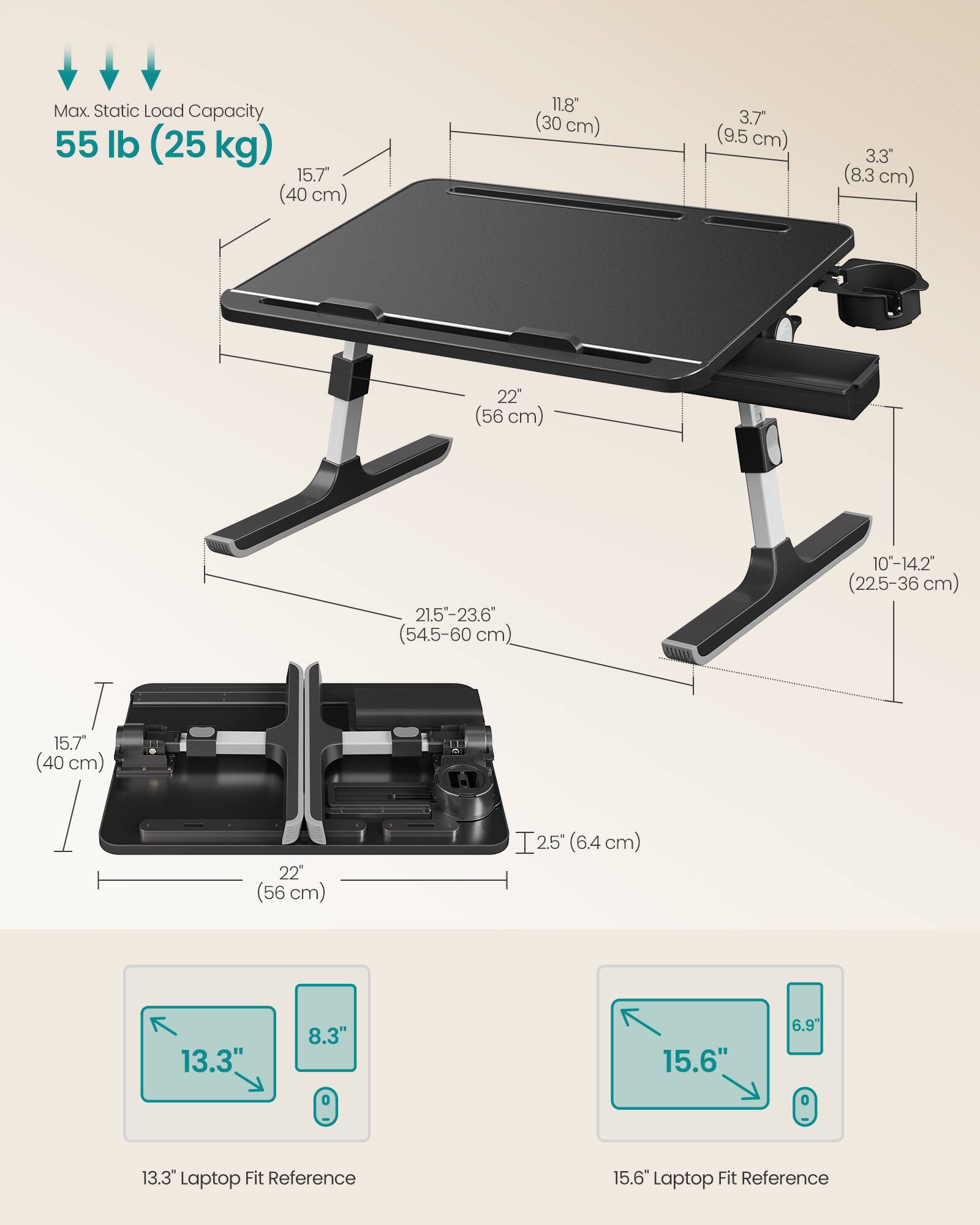 Max. Static Load Capacity: 55 lb (25 kg)

- 15.7" (40 cm)
- 11.8" (30 cm)
- 3.7" (9.5 cm)
- 3.3" (8.3 cm)
- 22" (56 cm)
- 21.5-23.6" (54.5-60 cm)
- 10-14.2" (22.5-36 cm)
- 15.7" (40 cm)
- 22" (56 cm)
- 2.5" (6.4 cm)

Laptop Fit Reference:
- 13.3" Laptop Fit Reference: 13.3" x 8.3"
- 15.6" Laptop Fit Reference: 15.6" x 6.9"
