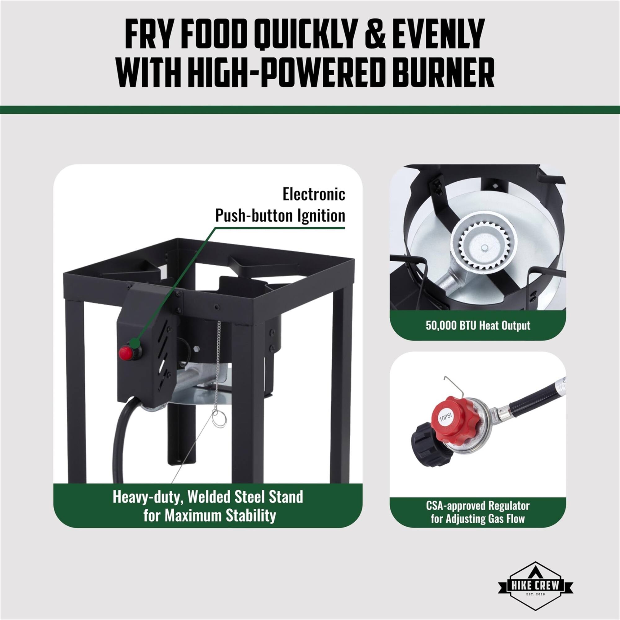 FRY FOOD QUICKLY & EVENLY WITH HIGH-POWERED BURNER
Electronic Push-button Ignition
50,000 BTU Heat Output
Heavy-duty, Welded Steel Stand for Maximum Stability
CSA-approved Regulator for Adjusting Gas Flow
HIKE CREW