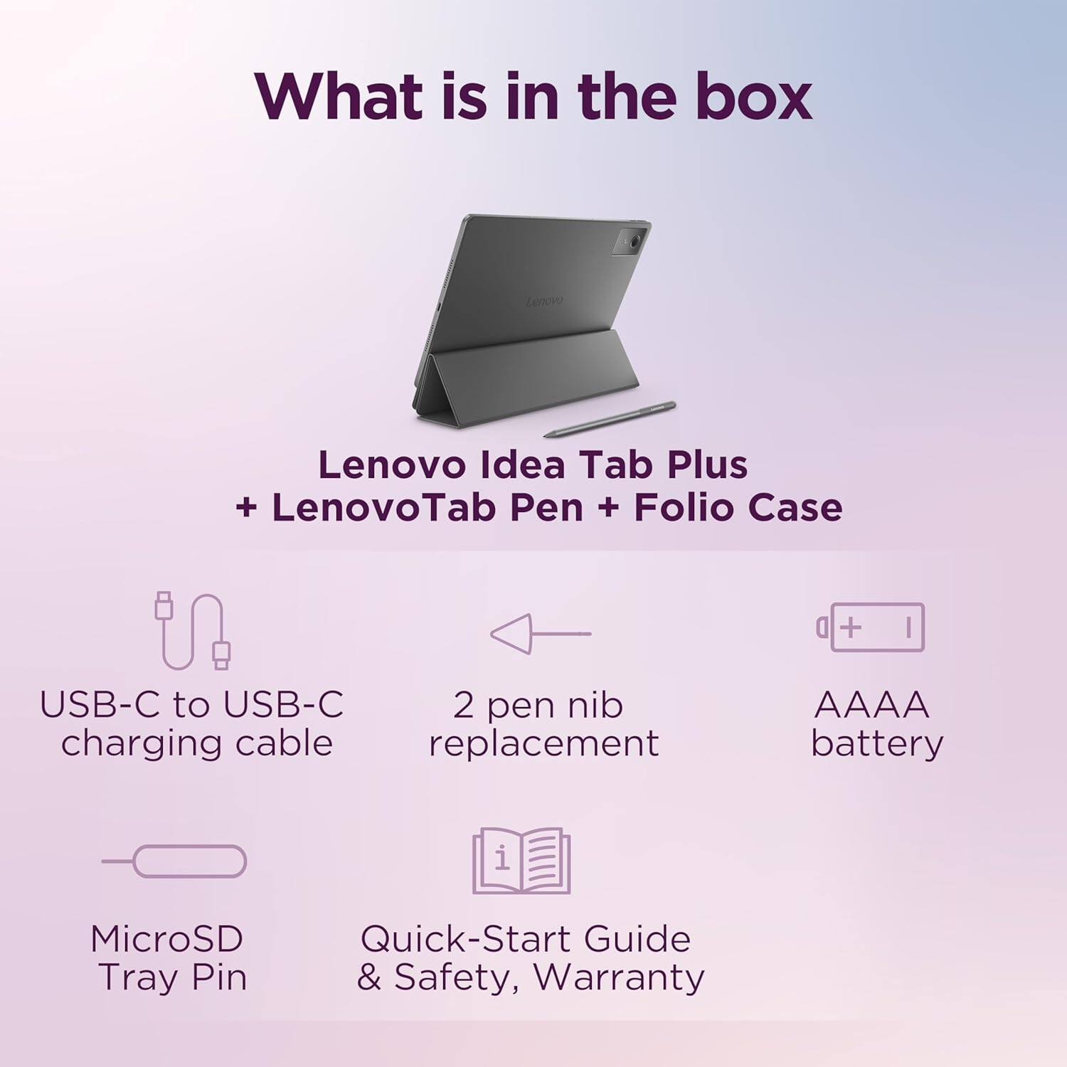 What is in the box

Lenovo Idea Tab Plus + LenovoTab Pen + Folio Case

- USB-C to USB-C charging cable
- 2 pen nib replacement
- AAAA battery
- MicroSD Tray Pin
- Quick-Start Guide & Safety, Warranty