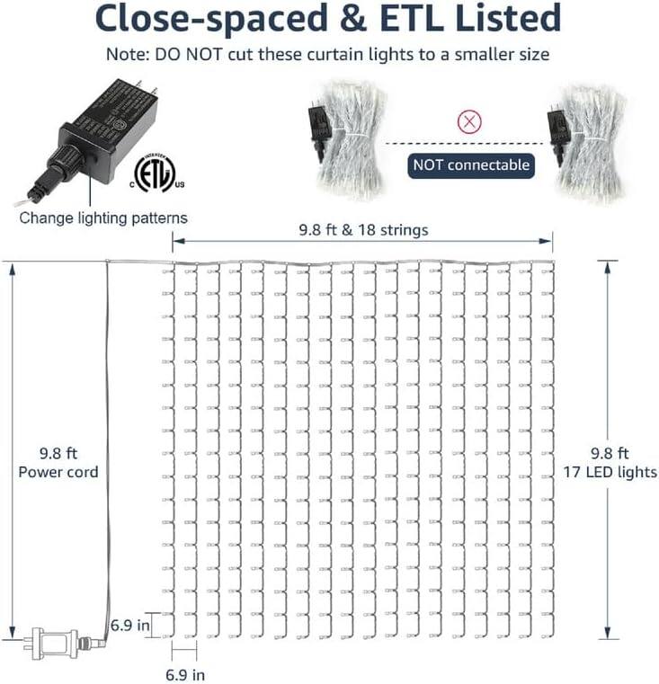 Close-spaced & ETL Listed  
Note: DO NOT cut these curtain lights to a smaller size  

Change lighting patterns  
9.8 ft & 18 strings  
9.8 ft Power cord  
9.8 ft  
17 LED lights  
6.9 in  
6.9 in  

NOT connectable