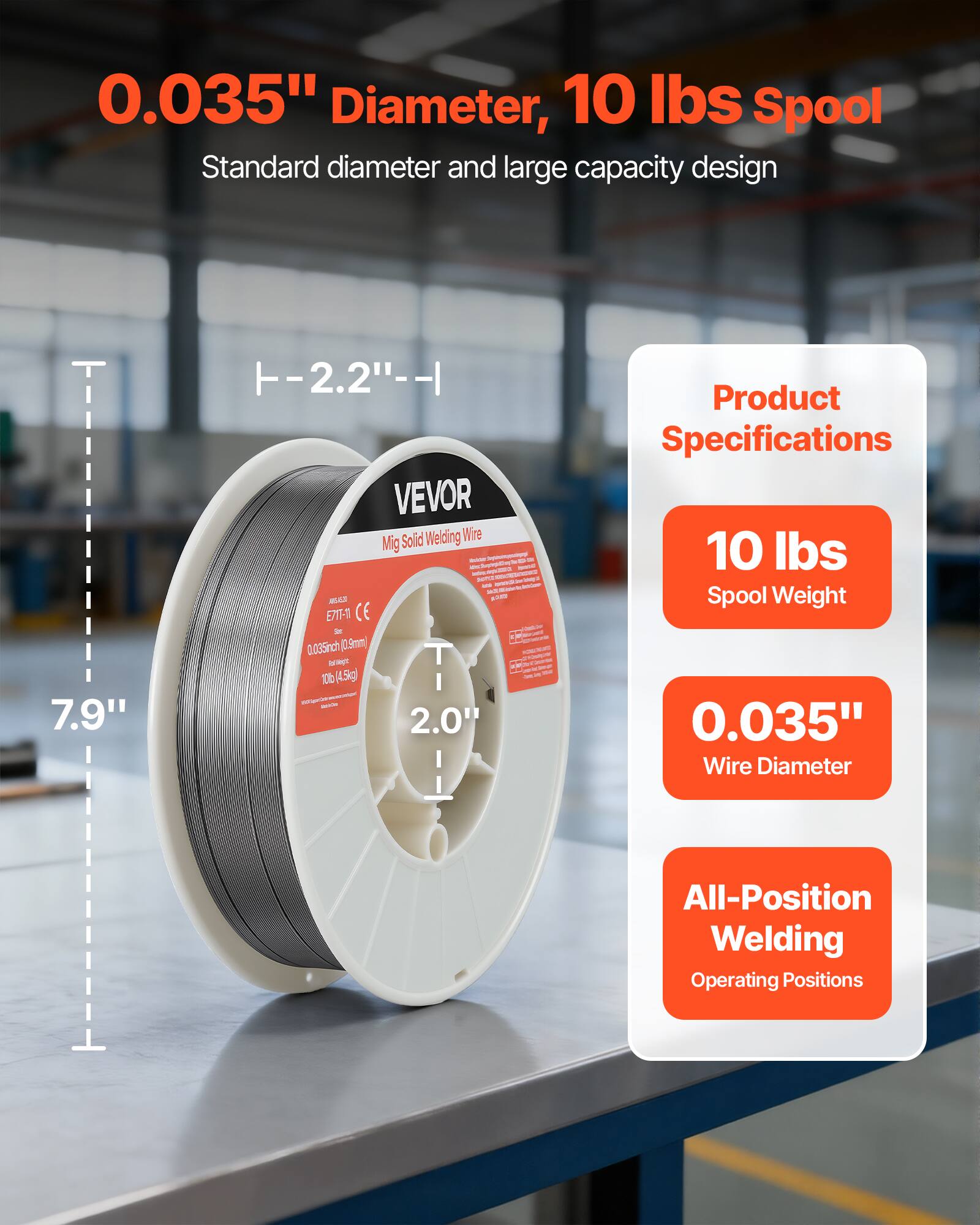0.035" Diameter, 10 lbs Spool  
Standard diameter and large capacity design  

7.9"  
-2.2"  

VEVOR  
Mig Solid Welding Wire  
0.035" (0.9mm)  
10 lbs (4.5kg)  

Product Specifications  
10 lbs Spool Weight  
0.035" Wire Diameter  
All-Position Welding Operating Positions