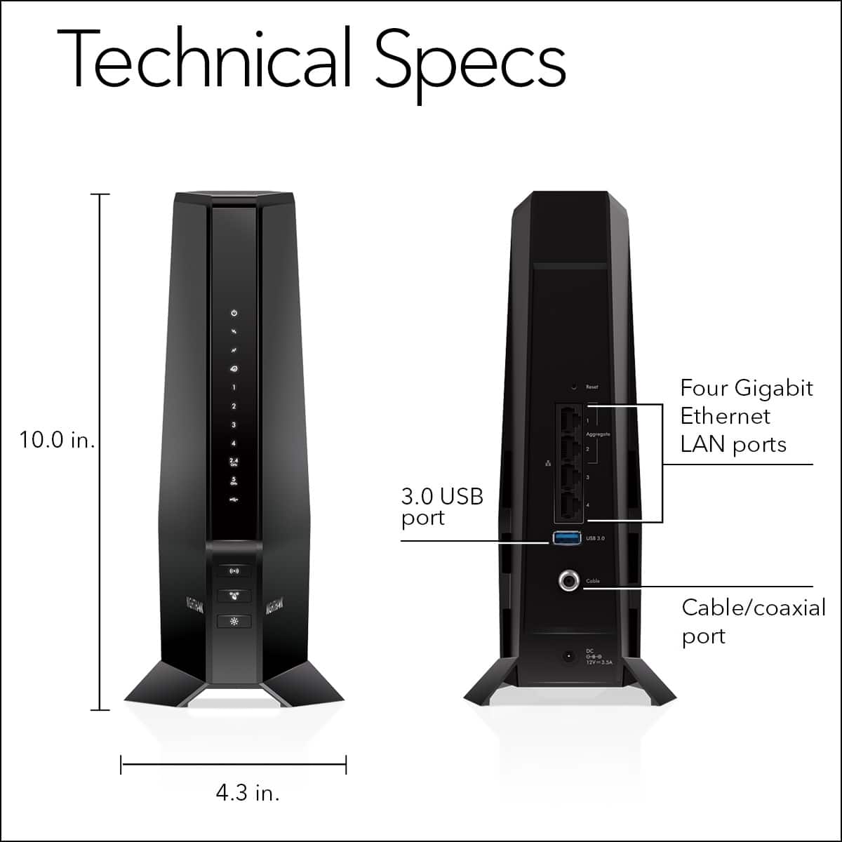 Technical Specs:
* 10.0 in.
* 1 Gigabit Ethernet LAN port
* 1 USB port
* 1 - 3.0 USB port
* 1 - 1 Gigabit Ethernet LAN port
* Cable/coaxial port