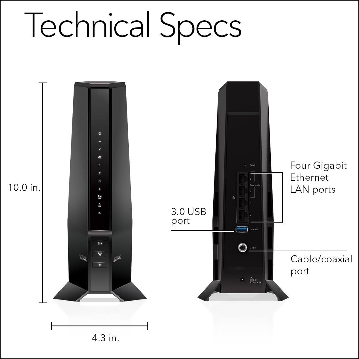 Technical Specs:

* 10.0 in.
* 1 Gigabit Ethernet LAN port
* 1 USB port
* 1 - 3.0 USB port
* 1 - 1 Gigabit Ethernet LAN port
* Cable/coaxial port