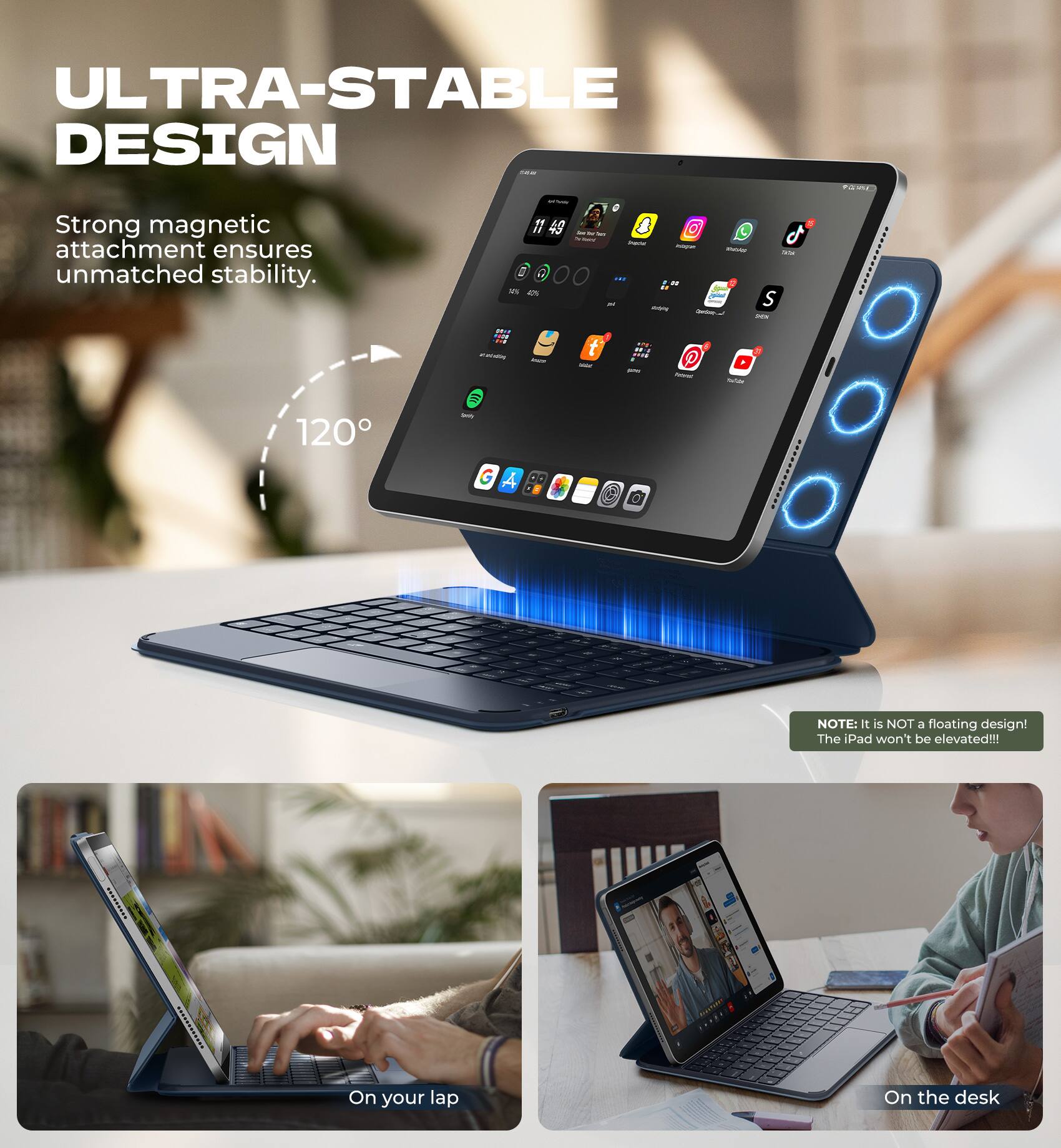 ULTRA-STABLE DESIGN  
Strong magnetic attachment ensures unmatched stability.  

120°  

NOTE: It is NOT a floating design! The iPad won't be elevated!!!  

On your lap  
On the desk