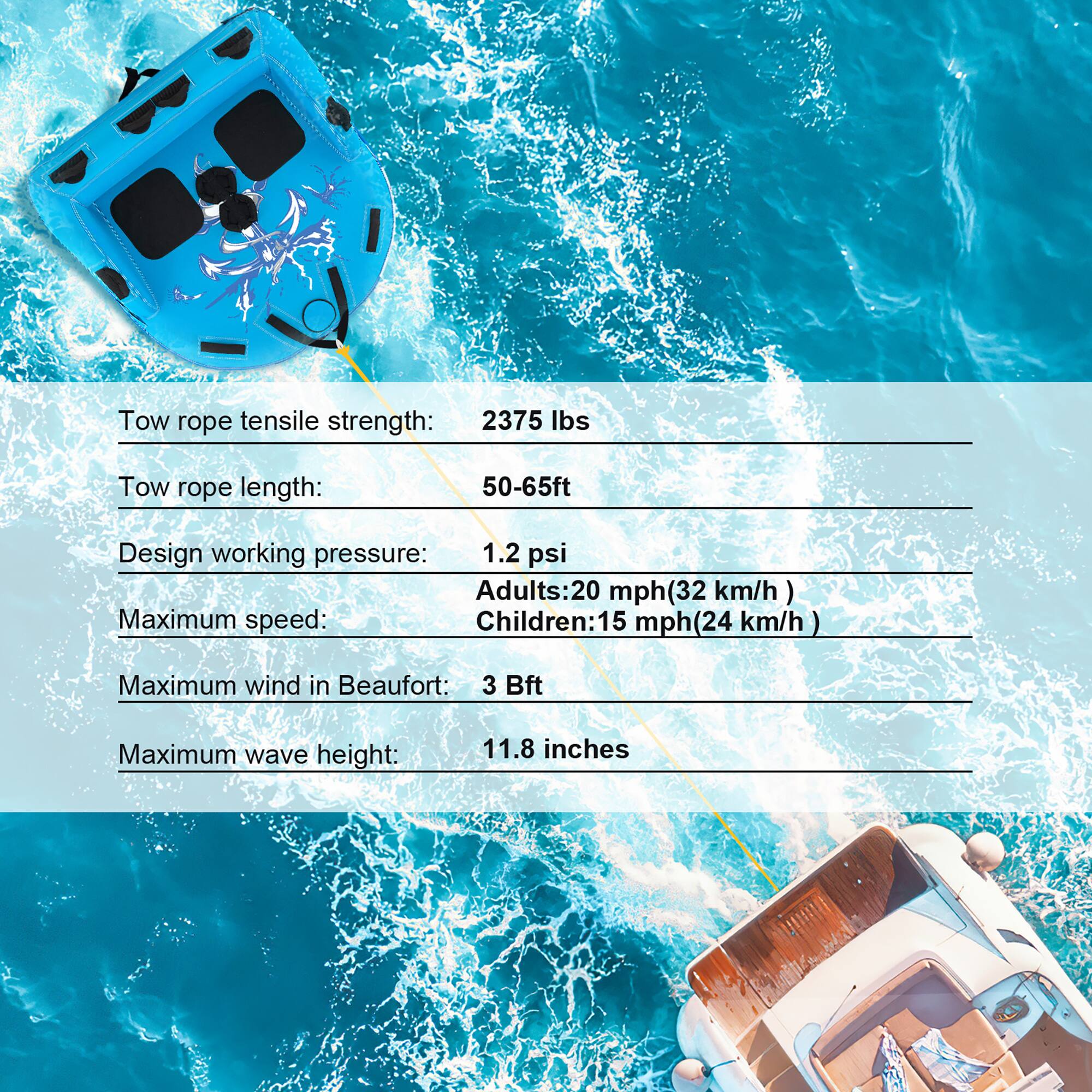 Tow rope tensile strength: 2375 lbs  
Tow rope length: 50-65ft  
Design working pressure: 1.2 psi  
Maximum speed:  
Adults: 20 mph (32 km/h)  
Children: 15 mph (24 km/h)  
Maximum wind in Beaufort: 3 Bft  
Maximum wave height: 11.8 inches