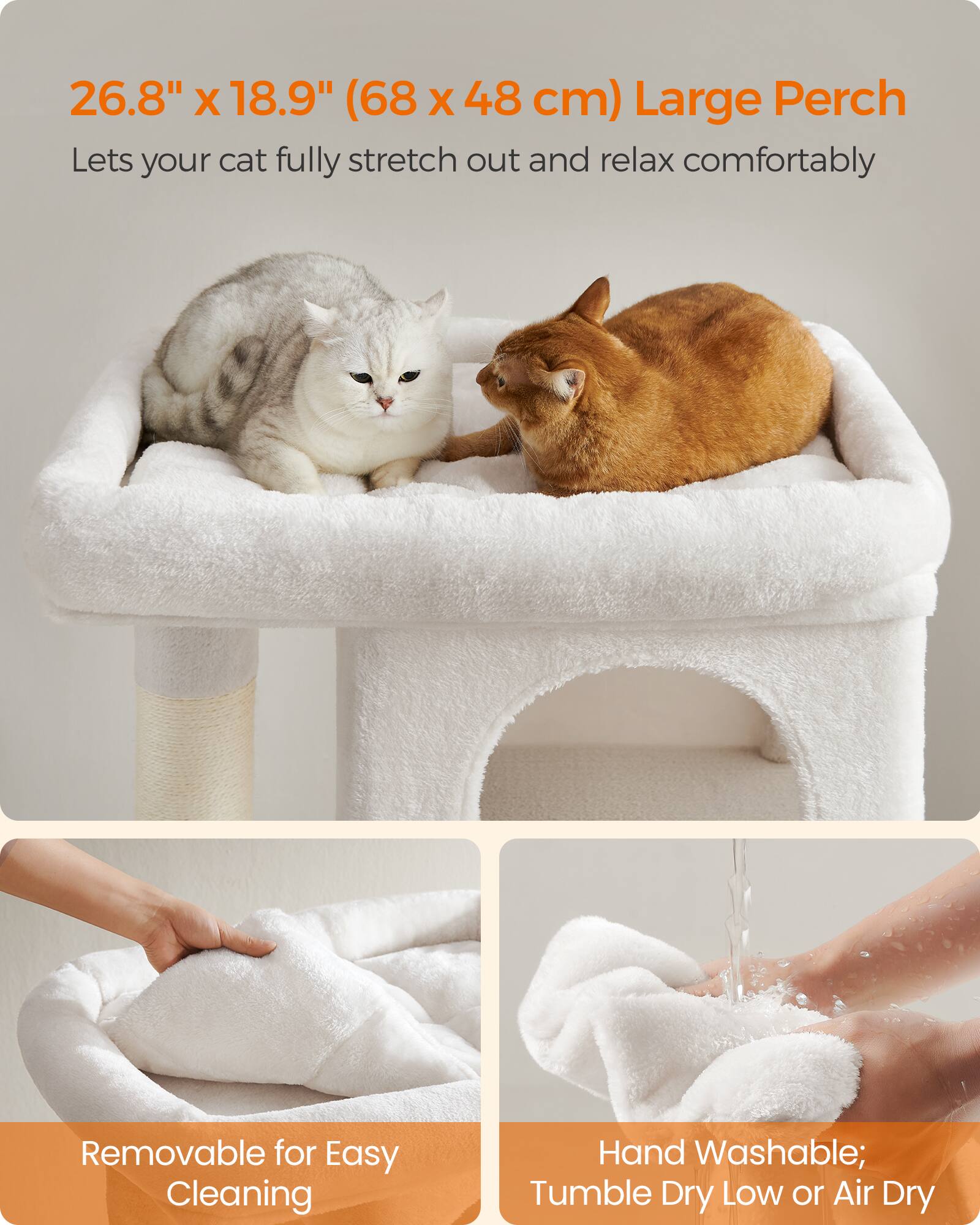 26.8" x 18.9" (68 x 48 cm) Large Perch  
Lets your cat fully stretch out and relax comfortably  

Removable for Easy Cleaning  

Hand Washable; Tumble Dry Low or Air Dry