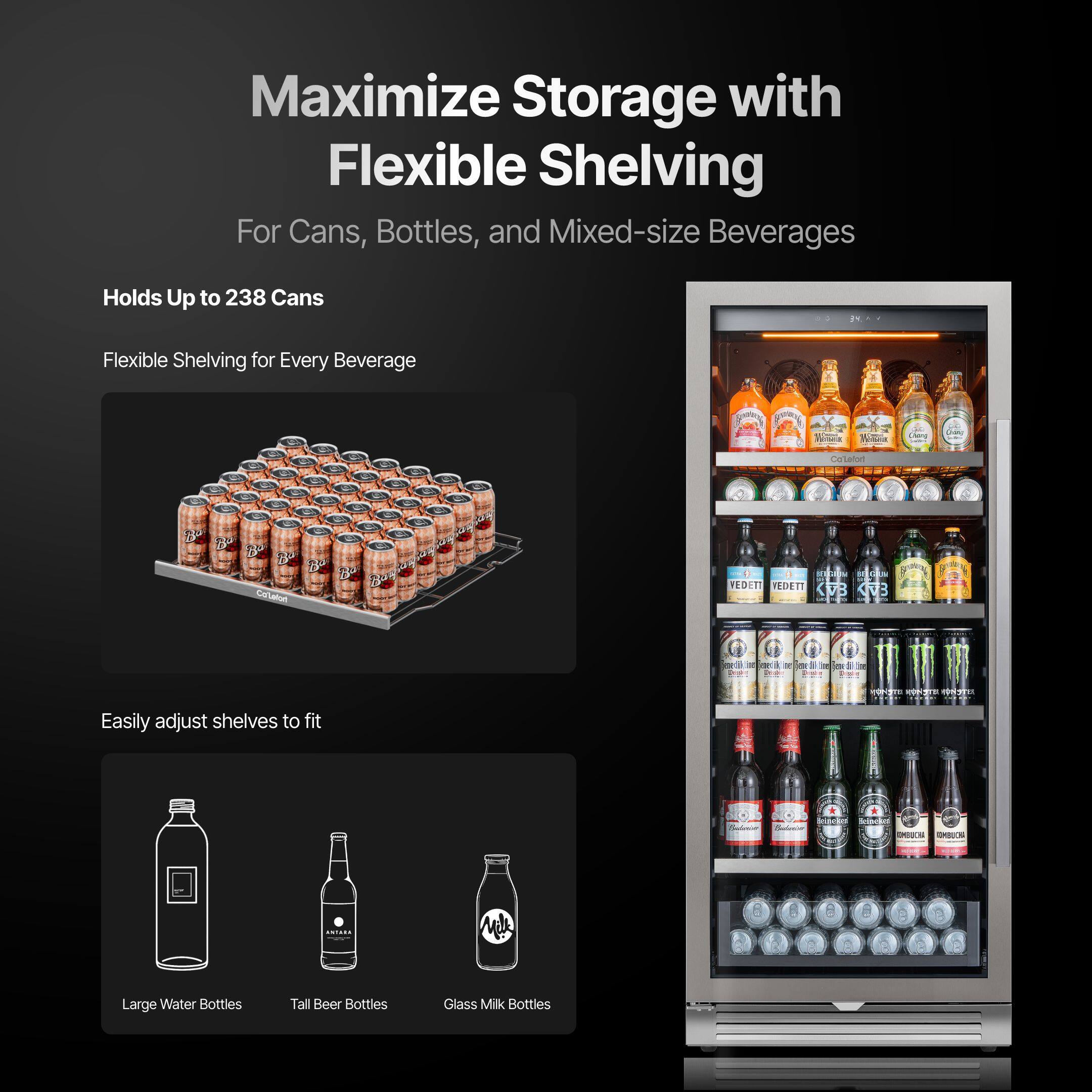 Maximize Storage with Flexible Shelving  
For Cans, Bottles, and Mixed-size Beverages  

Holds Up to 238 Cans  

Flexible Shelving for Every Beverage  

Easily adjust shelves to fit  
- Large Water Bottles  
- Tall Beer Bottles  
- Glass Milk Bottles