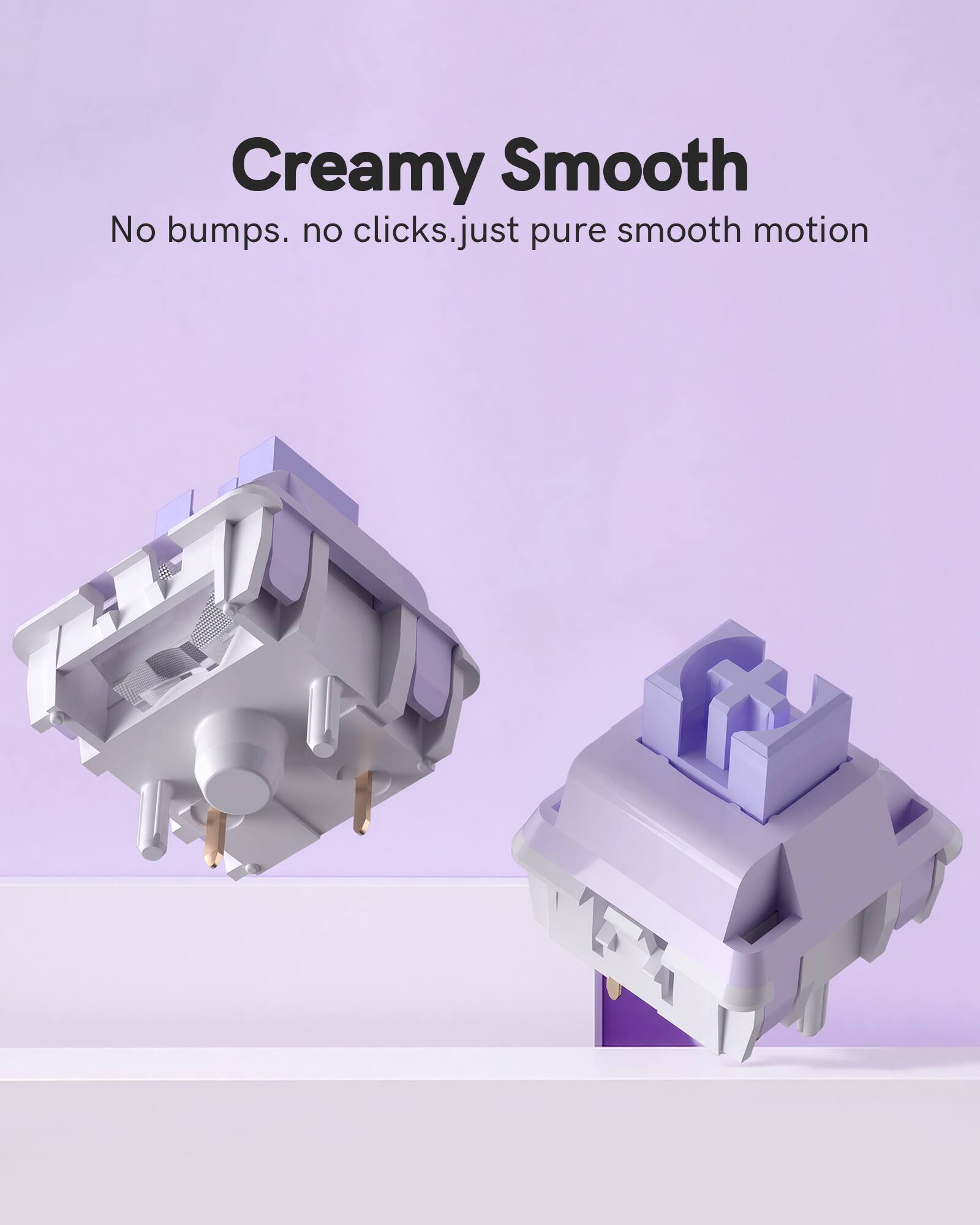 Creamy Smooth  
No bumps. no clicks. just pure smooth motion