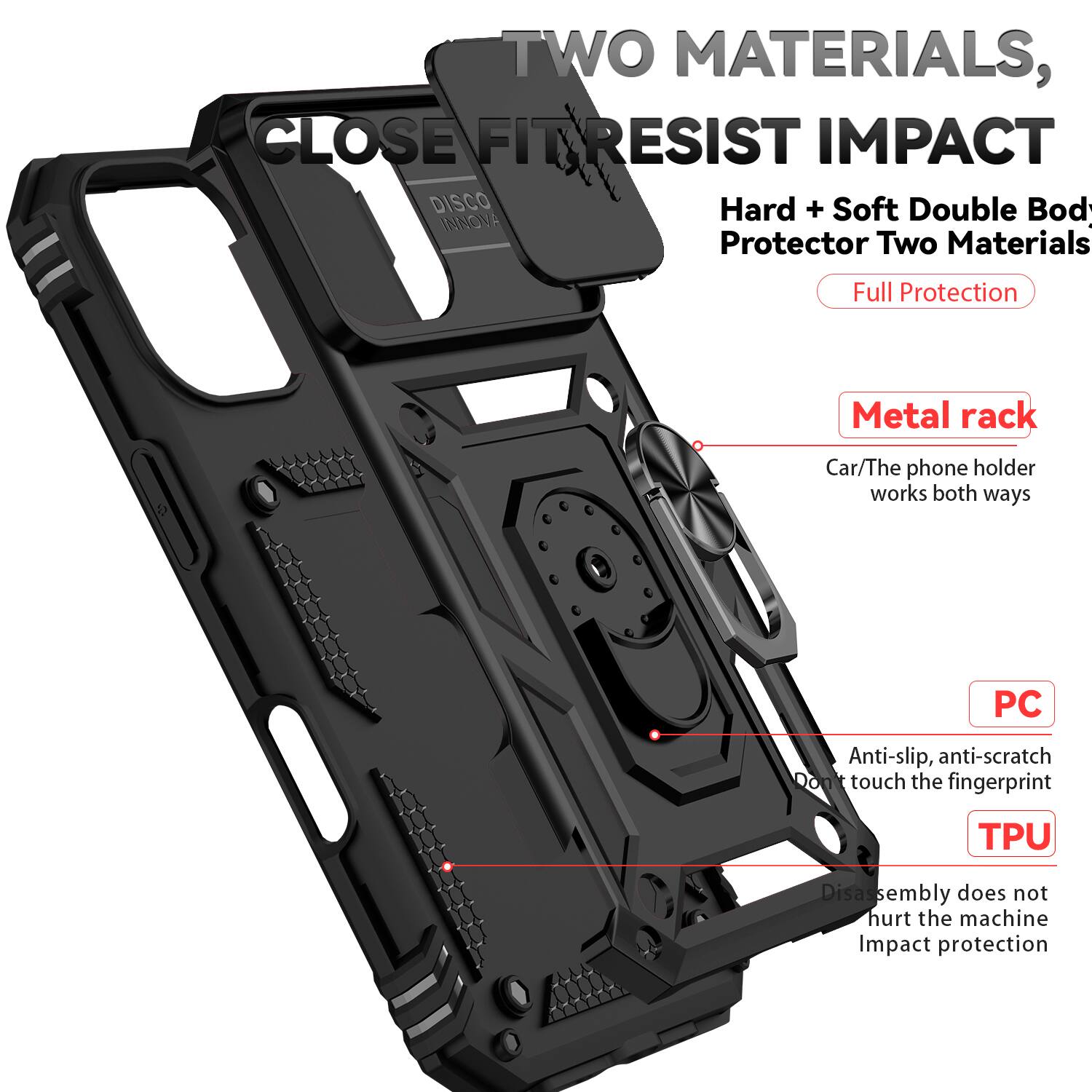 TWO MATERIALS, CLOSE FIT RESIST IMPACT  
DISCO INNOVA Protector Two Materials Full Protection  
Metal rack  
Car/The phone holder works both ways  
PC Anti-slip, anti-scratch  
Don't touch the fingerprint  
TPU Disassembly does not hurt the machine  
Impact protection
