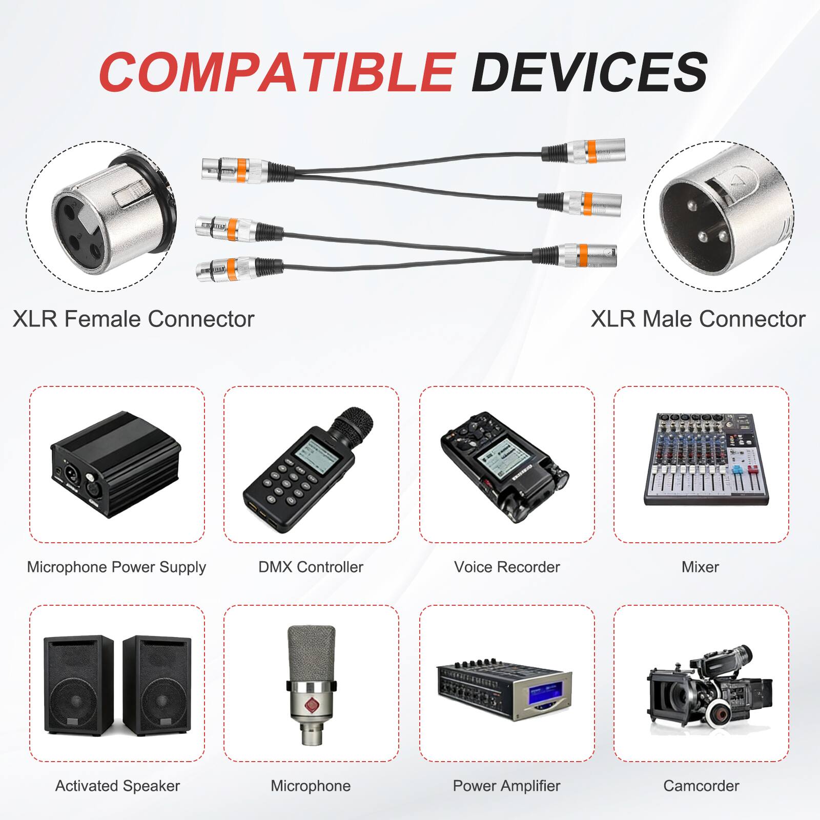 COMPATIBLE DEVICES

- XLR Female Connector
- XLR Male Connector
- Microphone Power Supply
- DMX Controller
- Voice Recorder
- Mixer
- Activated Speaker
- Microphone
- Power Amplifier
- Camcorder