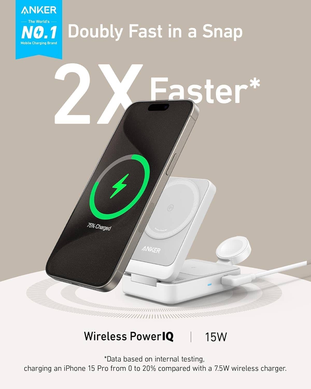 ANKER
The World's NO.1 Mobile Charging Brand
Doubly Fast in a Snap
2X Faster*
75% Charged
Wireless PowerIQ
15W
*Data based on internal testing, charging an iPhone 15 Pro from 0 to 20% compared with a 7.5W wireless charger.