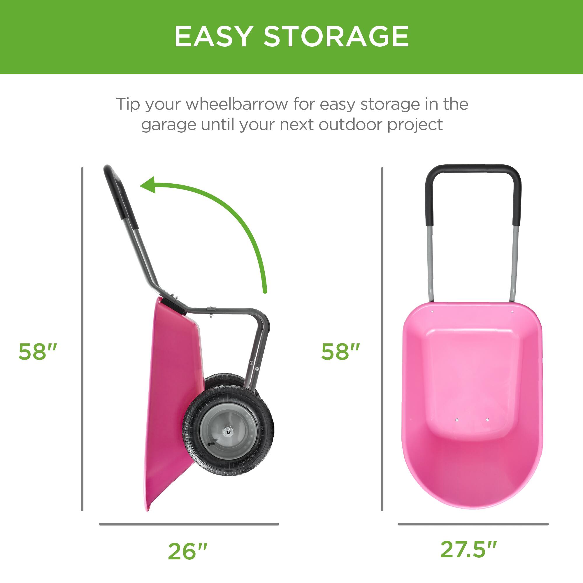 EASY STORAGE

Tip your wheelbarrow for easy storage in the garage until your next outdoor project

58" 26"
58" 27.5"