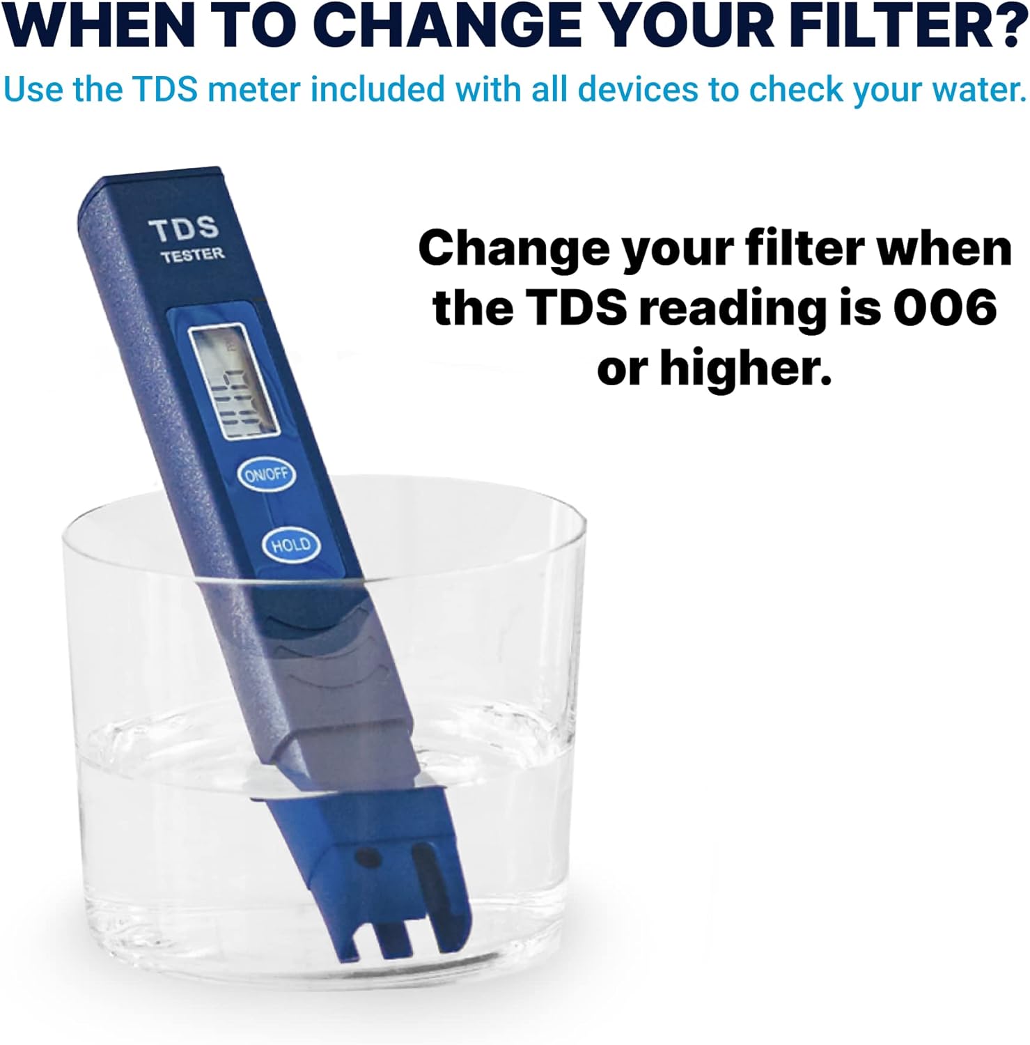 WHEN TO CHANGE YOUR FILTER?

Use the TDS meter included with all devices to check your water.

Change your filter when the TDS reading is 006 or higher.