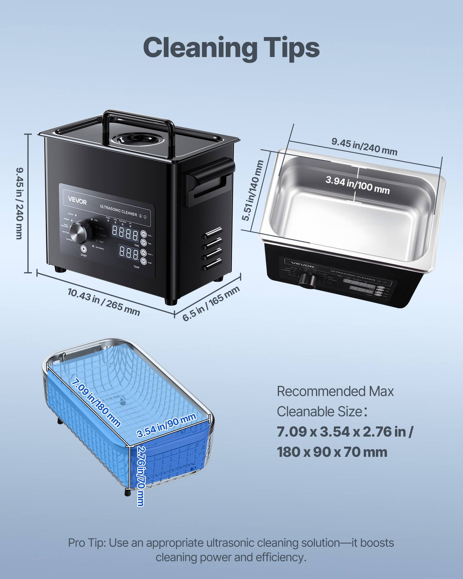 Cleaning Tips

9.45 in / 240 mm

9.45 in/240 mm

3.94 in/100 mm

VEVOR ULTRASONIC CLEANER

5.51 in/140 mm

10.43 in / 265 mm

6.5 in/165 mm

Recommended Max

7.09 in/180 mm

3.54 in/90 mm

Cleanable Size: 7.09 x 3.54 x 2.76 in / 180 x 90 x 70 mm

Pro Tip: Use an appropriate ultrasonic cleaning solution—it boosts cleaning power and efficiency.