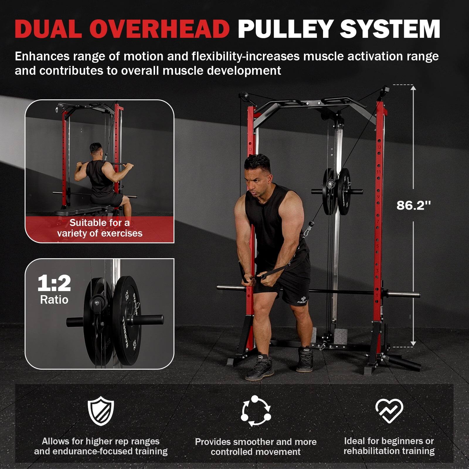 DUAL OVERHEAD PULLEY SYSTEM

Enhances range of motion and flexibility, increases muscle activation range, and contributes to overall muscle development

Suitable for a variety of exercises

1:2 Ratio

Allows for higher rep ranges and endurance-focused training

Provides smoother and more controlled movement

Ideal for beginners or rehabilitation training