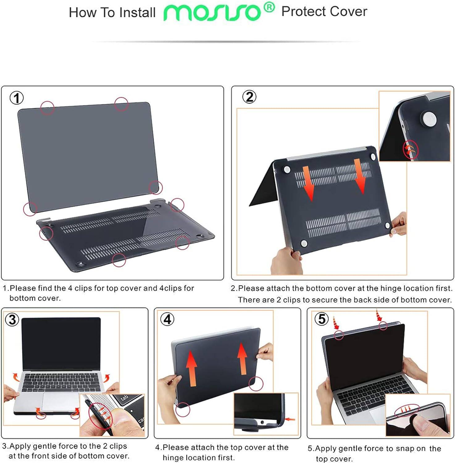 How To Install mosiso Protect Cover

1. Please find the 4 clips for top cover and 4 clips for bottom cover.
2. Please attach the bottom cover at the hinge location first. There are 2 clips to secure the back side of bottom cover.
3. Apply gentle force to the 2 clips at the front side of bottom cover.
4. Please attach the top cover at the hinge location first.
5. Apply gentle force to snap on the top cover.