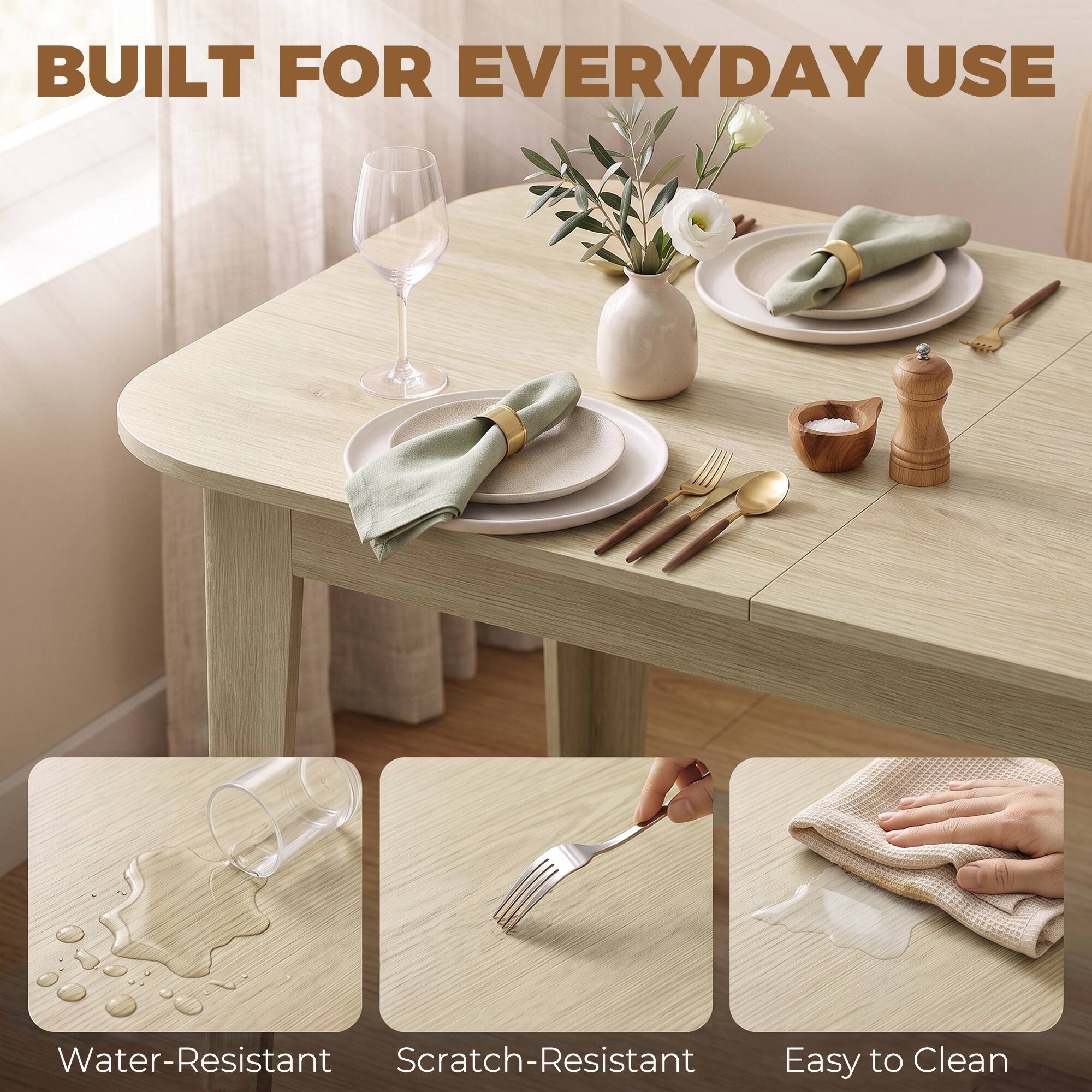 BUILT FOR EVERYDAY USE

Water-Resistant  
Scratch-Resistant  
Easy to Clean