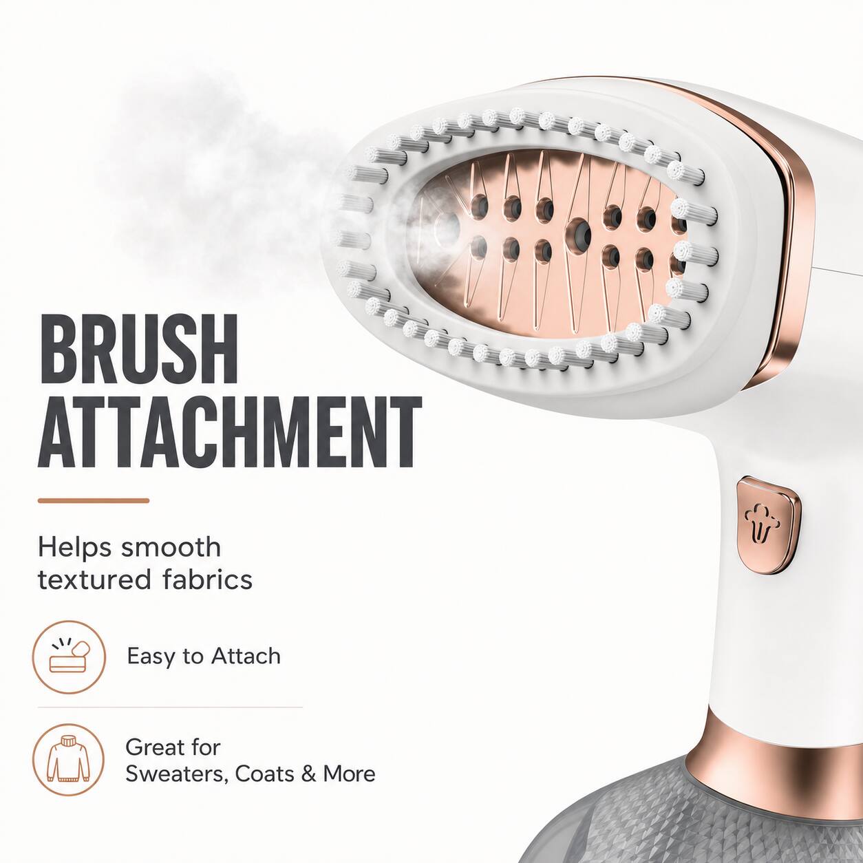 BRUSH ATTACHMENT  
Helps smooth textured fabrics  
Easy to Attach  
Great for Sweaters, Coats & More