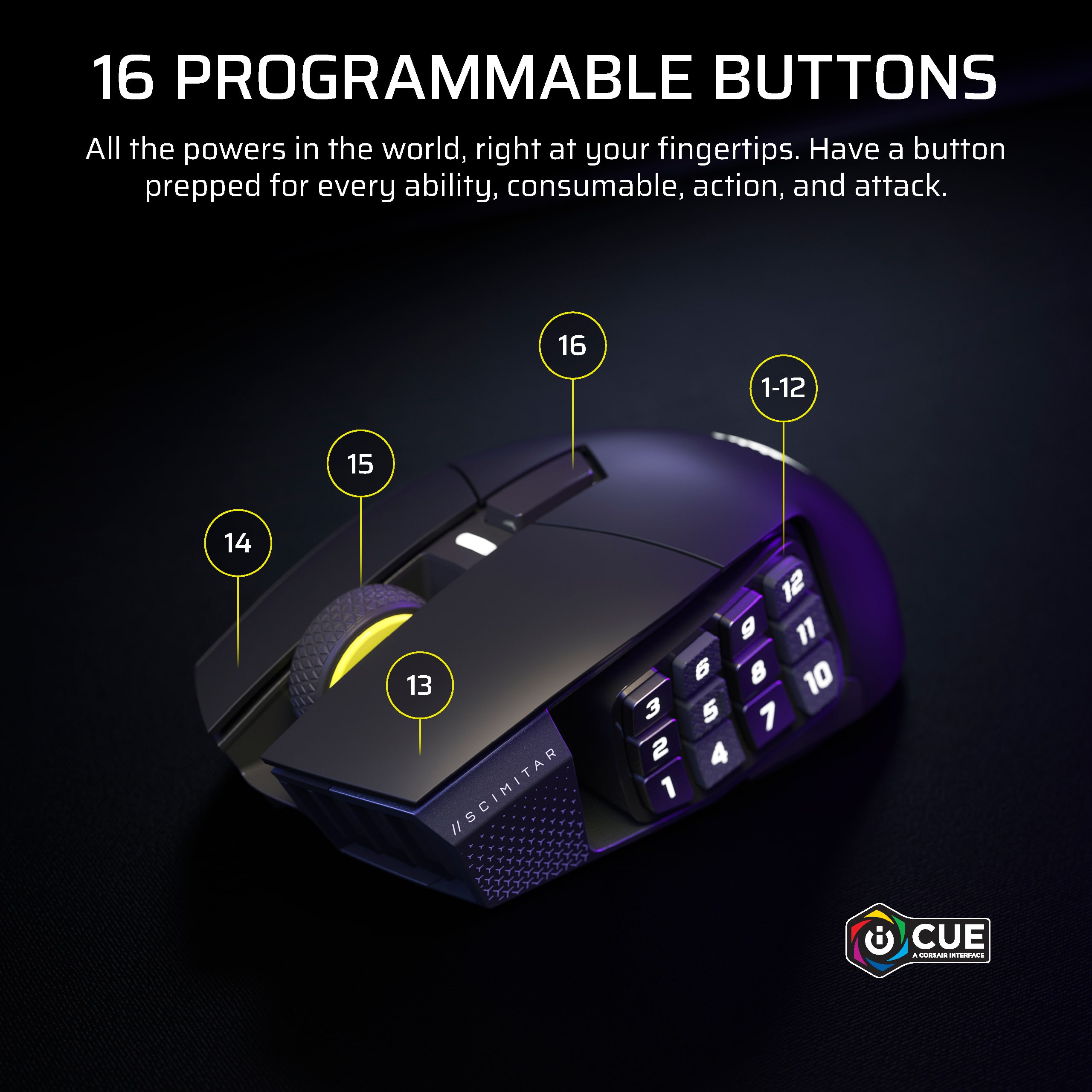 16 PROGRAMMABLE BUTTONS All the powers in the world, right at your fingertips. Have a button prepped for every ability, consumable, action, and attack. 16 1-12 15 14 13 /SCIMITAR 12 g 11 6 10 3 5 7 2 4 1 CUE - CnO Tedae