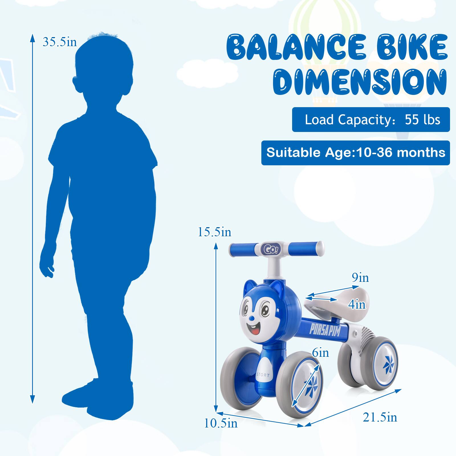 **Balance Bike Dimension**

- Load Capacity: 55 lbs
- Suitable Age: 10-36 months

**Dimensions:**
- Height: 35.5in
- Seat Height: 15.5in
- Seat Width: 9in
- Seat Depth: 4in
- Wheel Diameter: 10.5in
- Wheelbase: 21.5in
- Handlebar Width: 6in