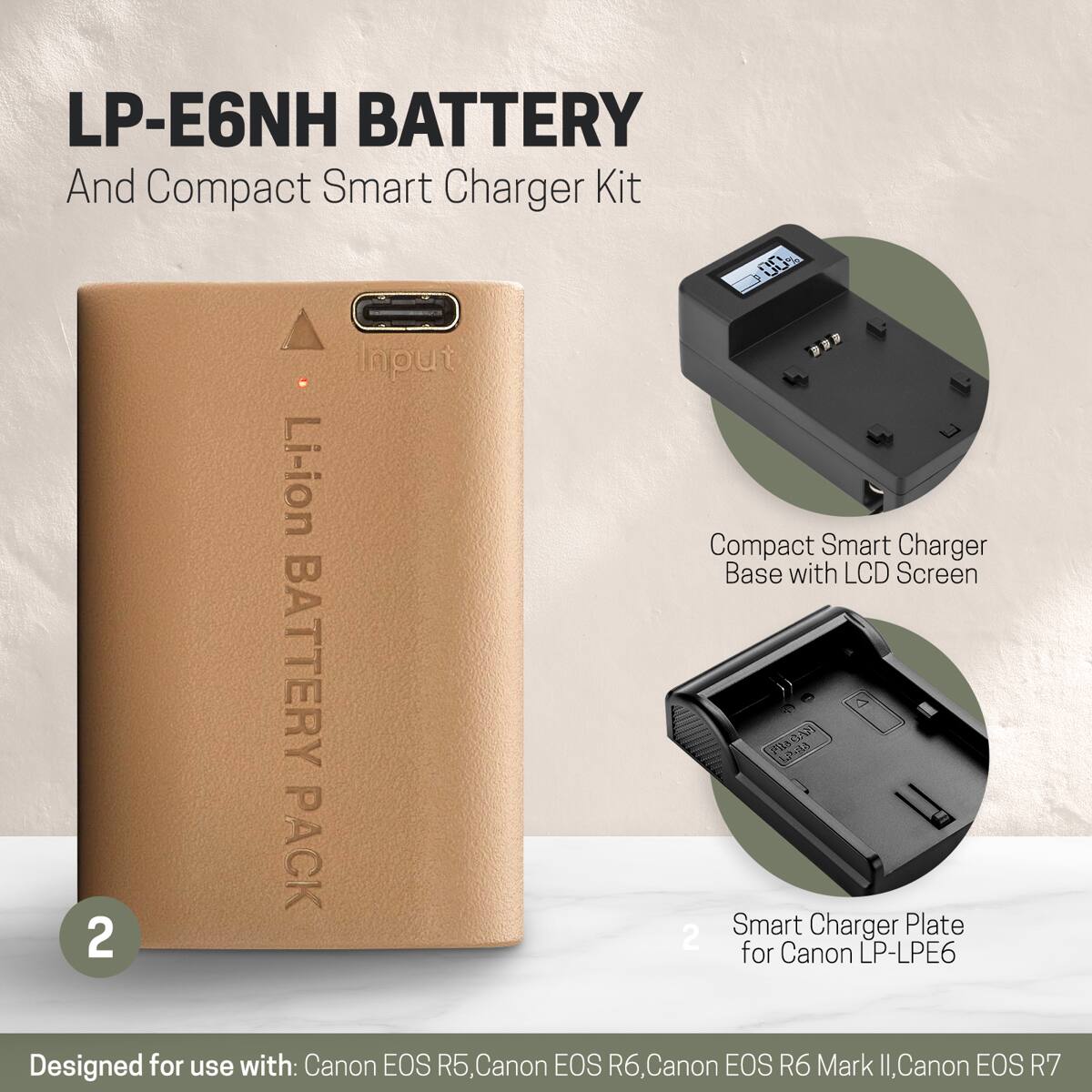 LP-E6NH BATTERY And Compact Smart Charger Kit

00% Input Li-ion Compact Base with Smart LCD Screen Charger BATTERY

2 PACK 2 Smart for Canon Charger LP-LPE6 Plate

Designed for use with: Canon EOS R5, Canon EOS R6, Canon EOS R6 Mark II, Canon EOS R7