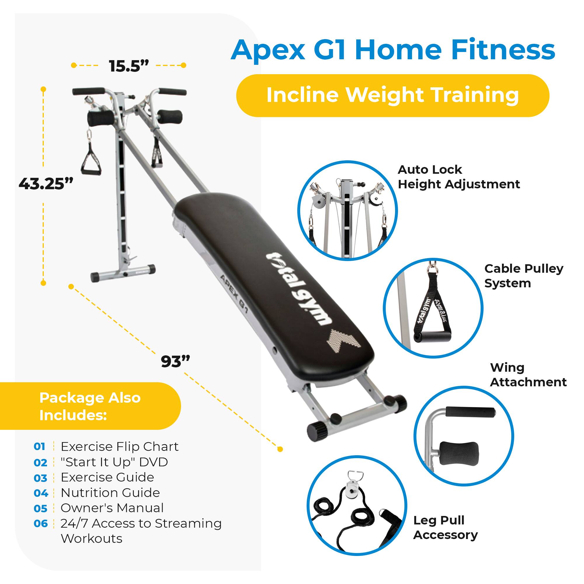 Apex G1 Home Fitness  
Incline Weight Training  

Package Also Includes:  
01 Exercise Flip Chart  
02 "Start It Up" DVD  
03 Exercise Guide  
04 Nutrition Guide  
05 Owner's Manual  
06 24/7 Access to Streaming Workouts  

Features:  
- 15.5"  
- 43.25" Auto Lock Height Adjustment  
- 93" total  
- Cable Pulley System  
- Wing Attachment  
- Leg Pull Accessory  

Auto Lock Height Adjustment  
Cable Pulley System  
Wing Attachment  
Leg Pull Accessory