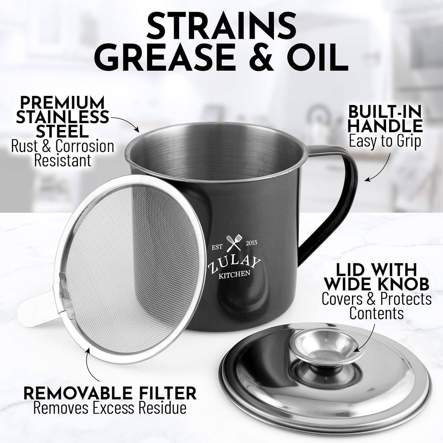 STRAINS GREASE & OIL

PREMIUM STAINLESS STEEL  
Rust & Corrosion Resistant

BUILT-IN HANDLE  
Easy to Grip

REMOVABLE FILTER  
Removes Excess Residue

LID WITH WIDE KNOB  
Covers & Protects Contents

EST 2015  
ZULAY KITCHEN