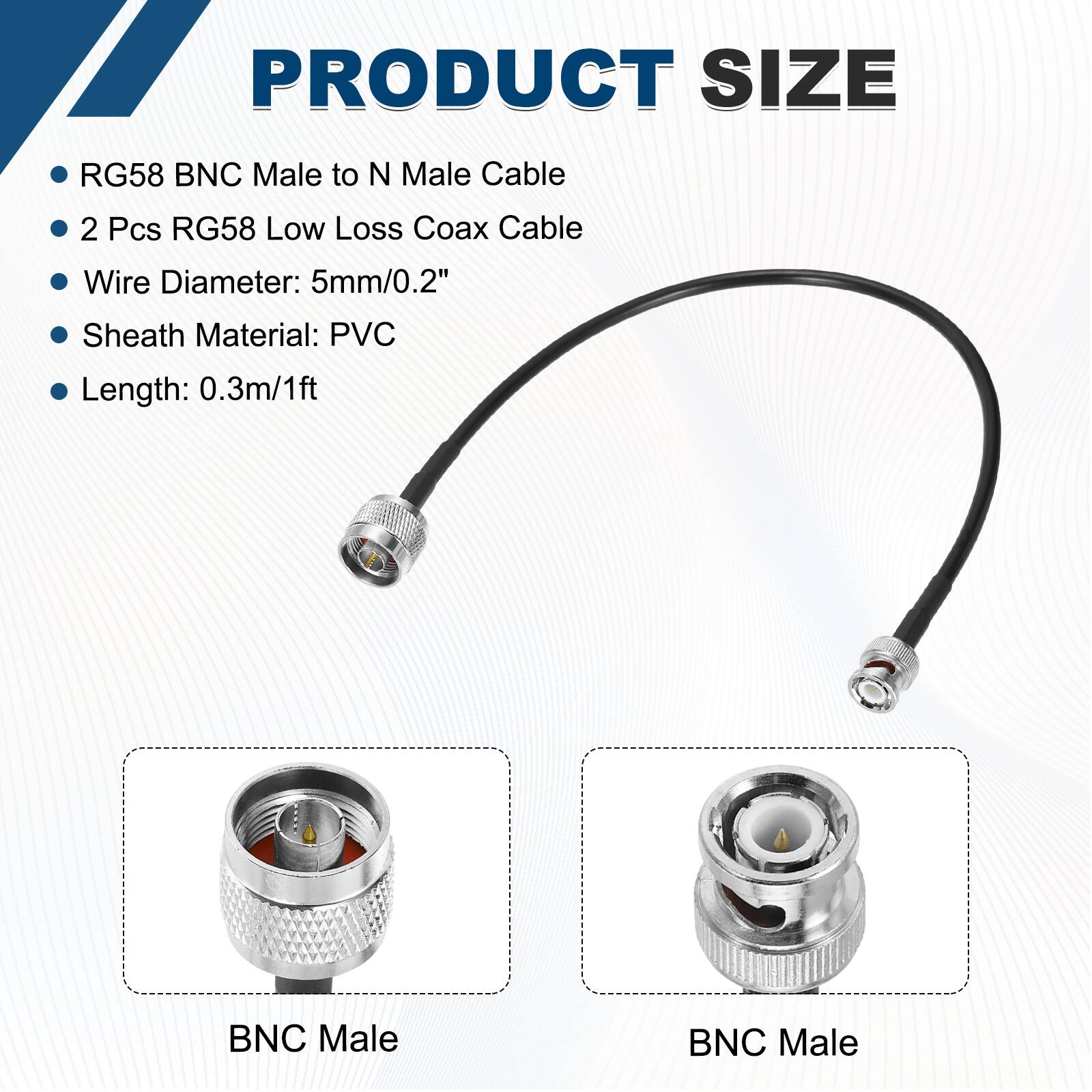 PRODUCT SIZE

- RG58 BNC Male to N Male Cable
- 2 Pcs RG58 Low Loss Coax Cable
- Wire Diameter: 5mm/0.2"
- Sheath Material: PVC
- Length: 0.3m/1ft

BNC Male

BNC Male