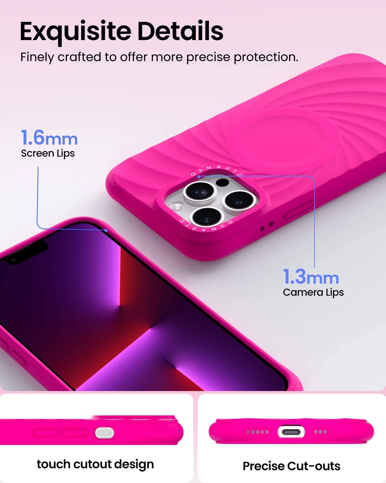 Exquisite Details  
Finely crafted to offer more precise protection.  
1.6mm Screen Lips  
1.3mm Camera Lips  
touch cutout design  
Precise Cut-outs