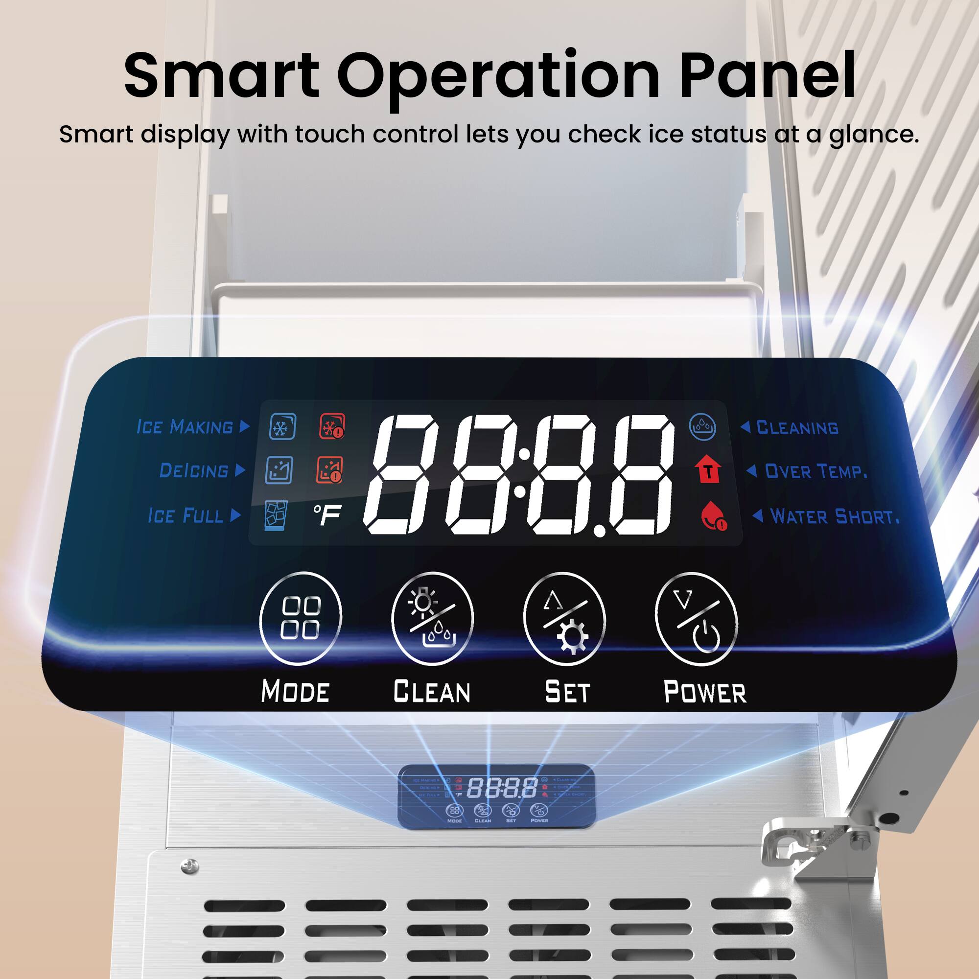 Smart Operation Panel  
Smart display with touch control lets you check ice status at a glance.  

ICE MAKING  
DEICING  
ICE FULL  
CLEANING  
OVER TEMP.  
WATER SHORT.  

MODE  
CLEAN  
SET  
POWER  

88:88  
°F  

8888