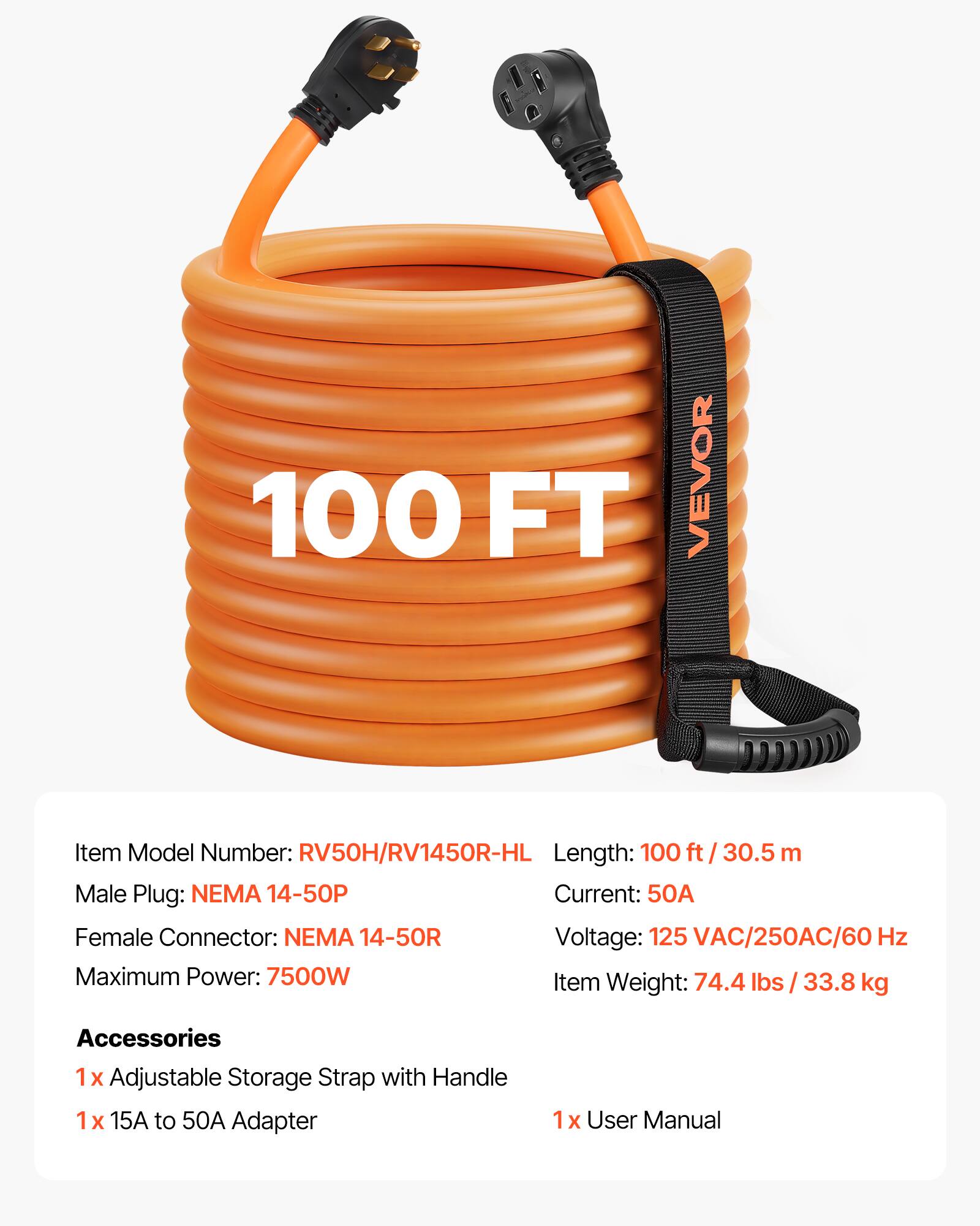 100 FT VEVOR  
Item Model Number: RV50H/RV1450R-HL  
Length: 100 ft / 30.5 m  
Male Plug: NEMA 14-50P  
Current: 50A  
Female Connector: NEMA 14-50R  
Voltage: 125 VAC/250AC/60 Hz  
Maximum Power: 7500W  
Item Weight: 74.4 lbs / 33.8 kg  

Accessories  
1x Adjustable Storage Strap with Handle  
1x 15A to 50A Adapter  
1x User Manual