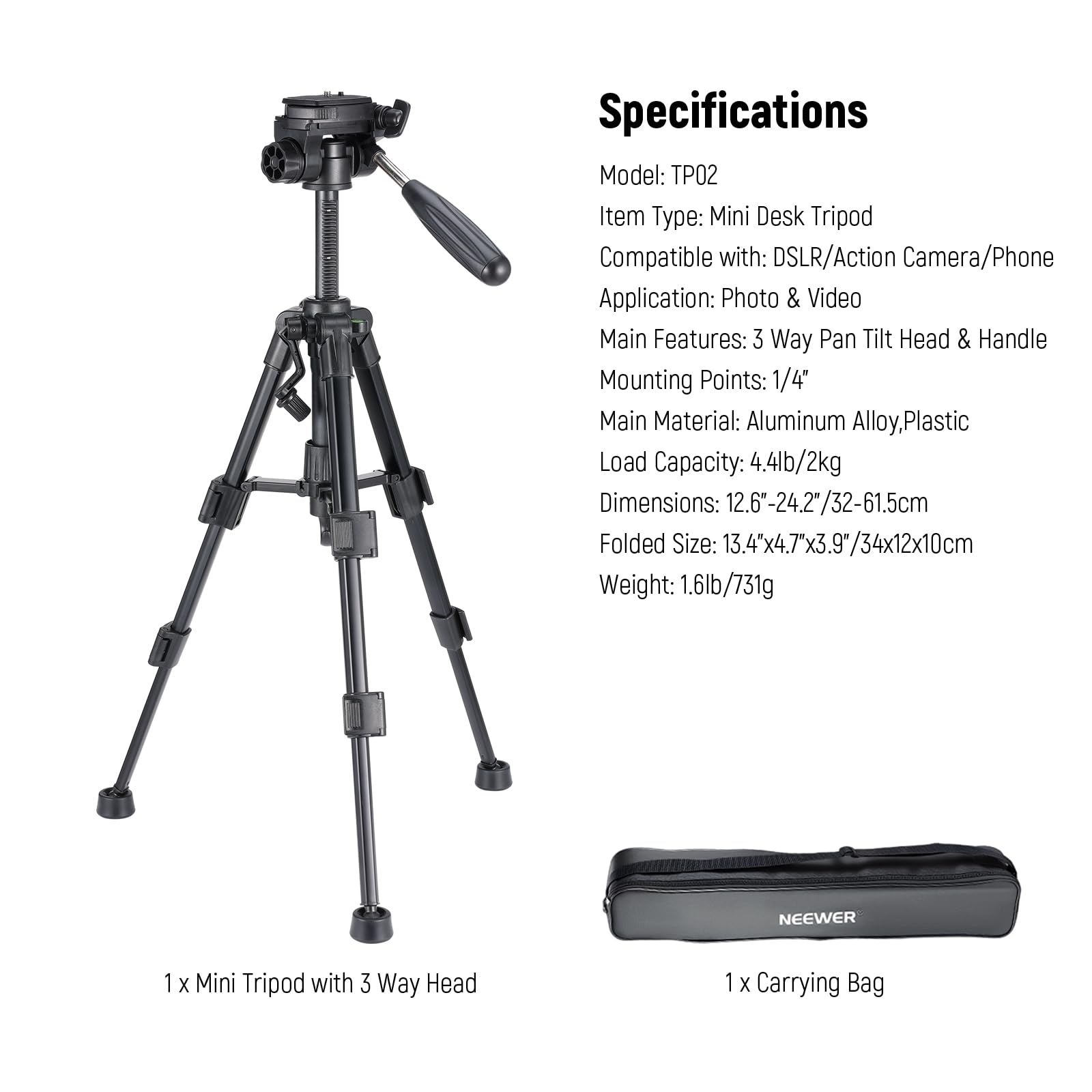 Specifications  
Model: TP02  
Item Type: Mini Desk Tripod  
Compatible with: DSLR/Action Camera/Phone  
Application: Photo & Video  
Main Features: 3 Way Pan Tilt Head & Handle  
Mounting Points: 1/4"  
Main Material: Aluminum Alloy, Plastic  
Load Capacity: 4.4lb/2kg  
Dimensions: 12.6"-24.2"/32-61.5cm  
Folded Size: 13.4"x4.7"x3.9"/34x12x10cm  
Weight: 1.6lb/731g  

NEEWER  
1 X Mini Tripod with 3 Way Head  
1 X Carrying Bag