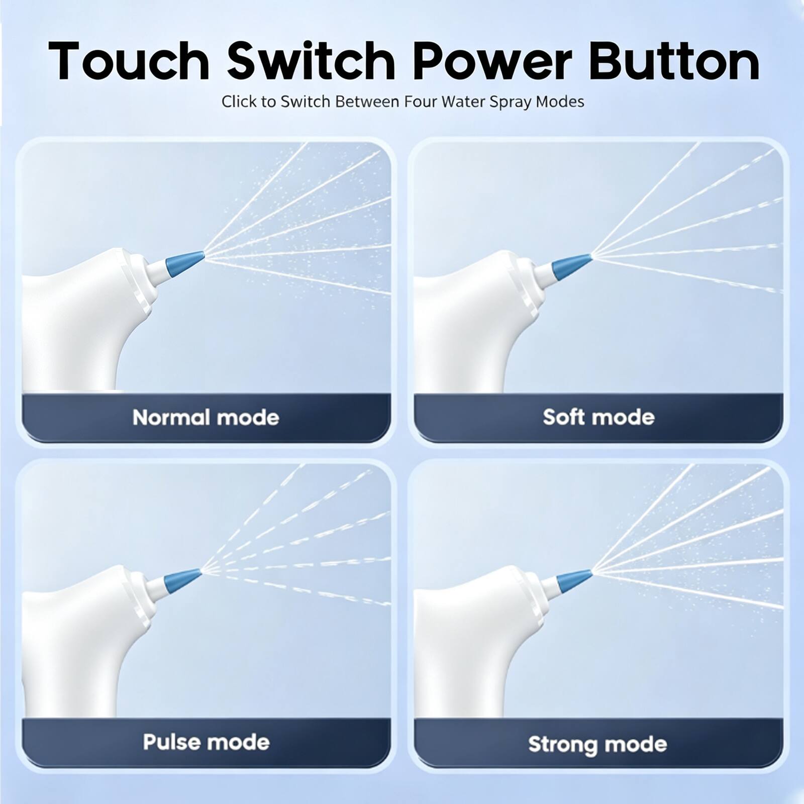 Touch Switch Power Button  
Click to Switch Between Four Water Spray Modes  
Normal mode  
Soft mode  
Pulse mode  
Strong mode