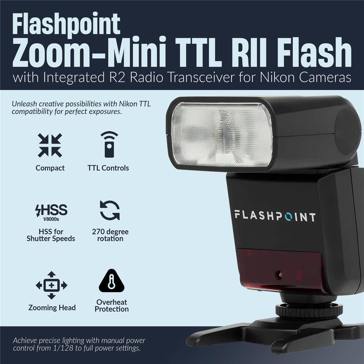 Flashpoint Zoom-Mini TTL RII Flash with Integrated R2 Radio Transceiver for Nikon Cameras

Unleash creative possibilities with Nikon TTL compatibility for perfect exposures.

- Compact
- TTL Controls
- HSS 1/8000s
- HSS for Shutter Speeds
- 270 degree rotation
- Zooming Head
- Overheat Protection

Achieve precise lighting with manual power control from 1/128 to full power settings.