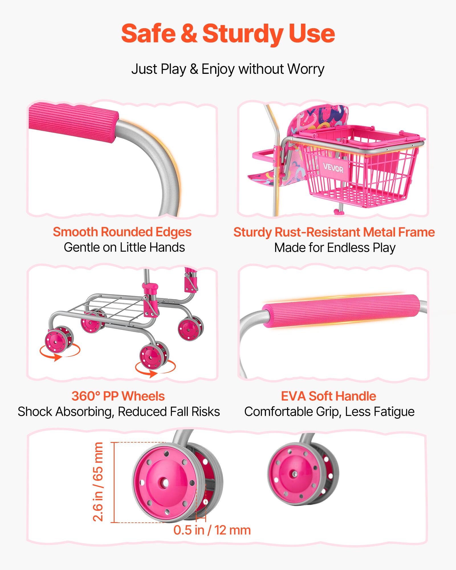 Safe & Sturdy Use  
Just Play & Enjoy without Worry  

VEVOR  
Smooth Rounded Edges  
Gentle on Little Hands  

Sturdy Rust-Resistant Metal Frame  
Made for Endless Play  

360° PP Wheels  
Shock Absorbing, Reduced Fall Risks  

EVA Soft Handle  
Comfortable Grip, Less Fatigue  

2.6 in / 65 mm  
0.5 in / 12 mm