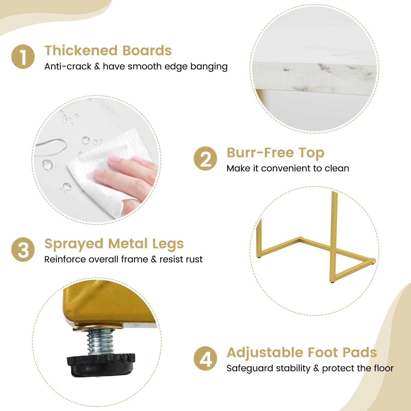 1. Thickened Boards  
   Anti-crack & have smooth edge banging

2. Burr-Free Top  
   Make it convenient to clean

3. Sprayed Metal Legs  
   Reinforce overall frame & resist rust

4. Adjustable Foot Pads  
   Safeguard stability & protect the floor