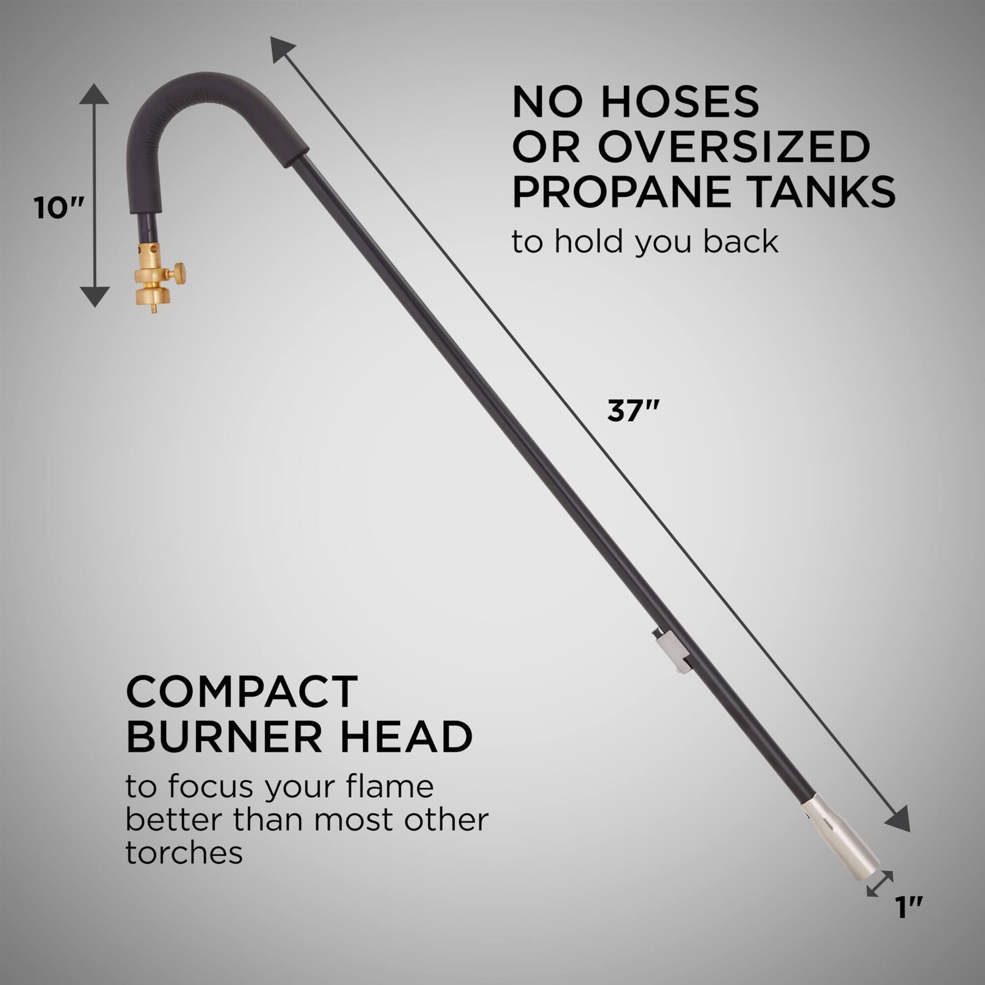 10" NO HOSES OR OVERSIZED PROPANE TANKS to hold you back
37" COMPACT BURNER HEAD to focus your flame better than most other torches
1"
