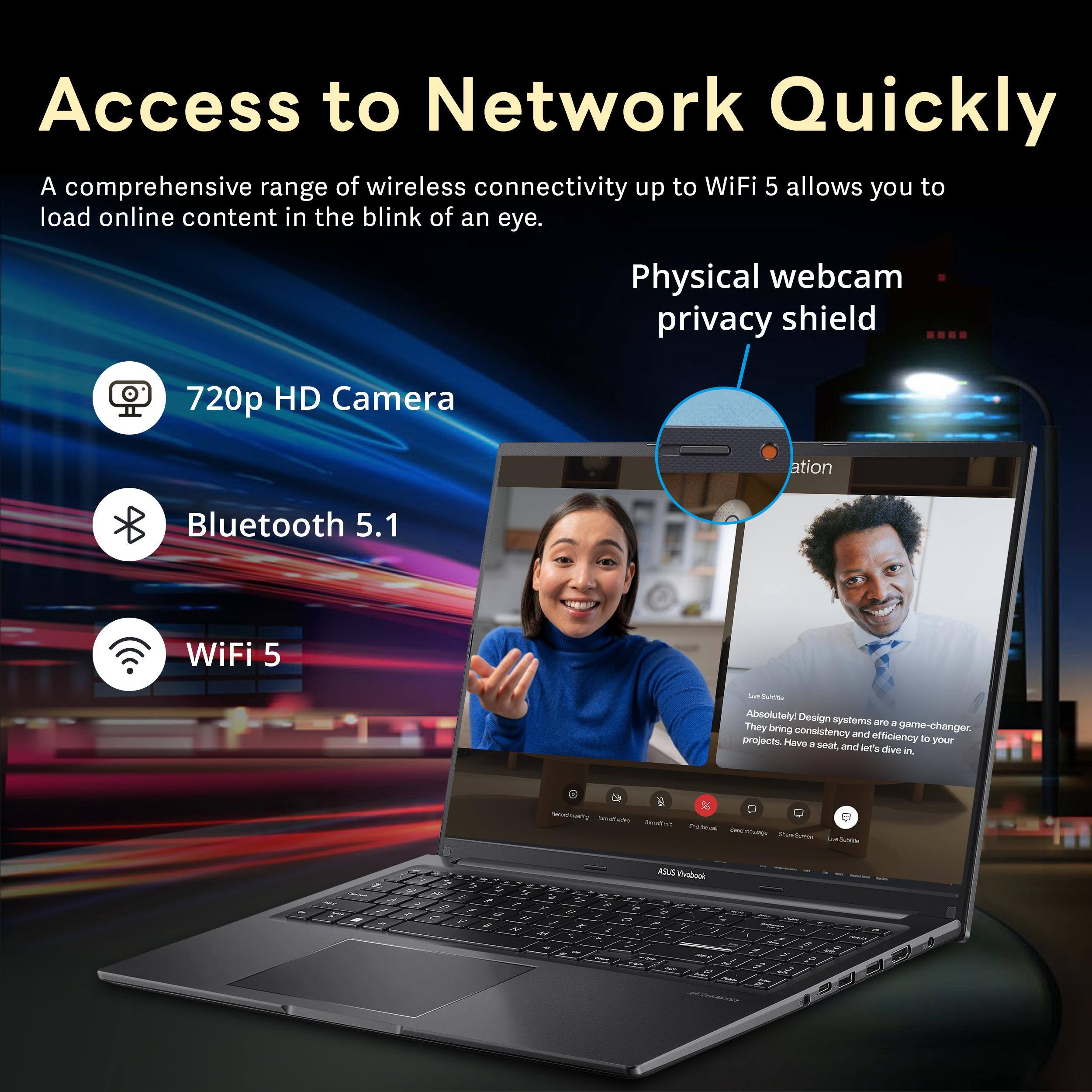 Access to Network Quickly

A comprehensive range of wireless connectivity up to WiFi 5 allows you to load online content in the blink of an eye.

- 720p HD Camera
- Bluetooth 5.1
- WiFi 5

Physical webcam privacy shield

Absolutely! Design systems are a game-changer, and they bring consistency and efficiency to your projects. Have a seat, and let's dive in.