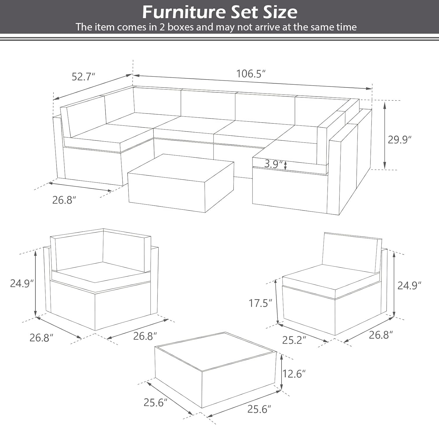 Furniture Set Size  
The item comes in 2 boxes and may not arrive at the same time  

- Length: 106.5"  
- Height: 29.9"  
- Depth: 52.7"  
- Seat Height: 3.9"  

- Length: 26.8"  
- Height: 24.9"  
- Depth: 26.8"  

- Length: 26.8"  
- Height: 24.9"  
- Depth: 26.8"  

- Length: 25.6"  
- Height: 25.6"  
- Depth: 12.6"  

- Length: 25.2"  
- Height: 17.5"  
- Depth: 26.8"