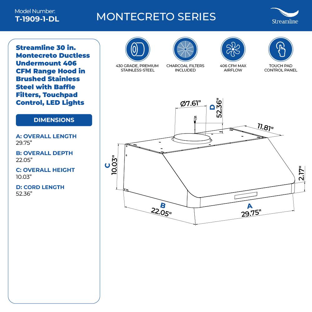 Model Number: T-1909-1-DL

MONTECRETO SERIES
Streamline
Streamline 30 in. Montecreto Ductless Undermount 406 CFM Range Hood in Brushed Stainless Steel with Baffle Filters, Touchpad Control, LED Lights

DIMENSIONS
A: OVERALL LENGTH 29.75"
B: OVERALL DEPTH 22.05"
C: OVERALL HEIGHT 10.03"
D: CORD LENGTH 52.36"

430 GRADE, PREMIUM CHARCOAL FILTERS STAINLESS-STEEL INCLUDED
7.61"
406 CFM MAX AIRFLOW
11.81"
TOUCH PAD CONTROL PANEL
2.17"
22.05"
A
29.75"