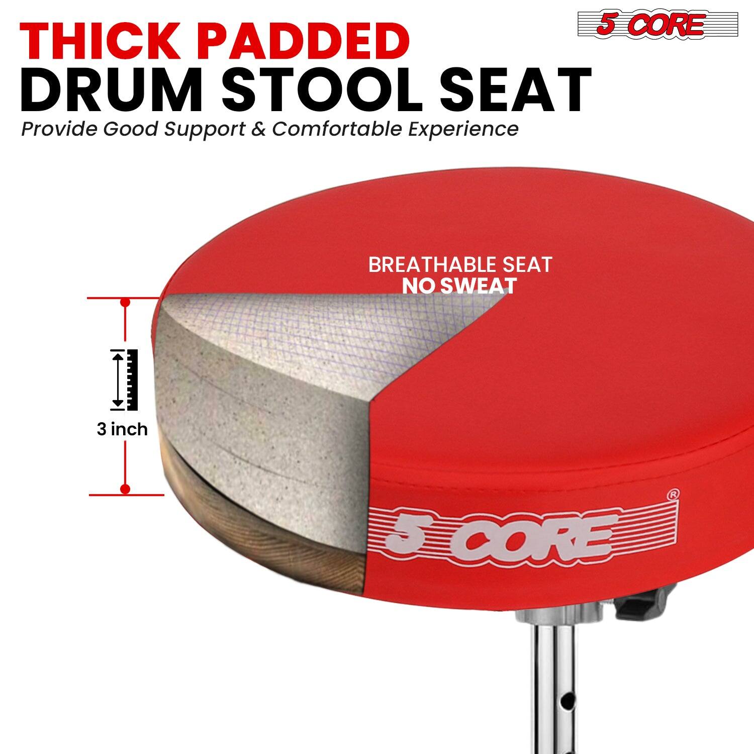 5 CORE THICK PADDED DRUM STOOL SEAT  
Provide Good Support & Comfortable Experience  

BREATHABLE SEAT NO SWEAT  

3 inch  

5 CORE