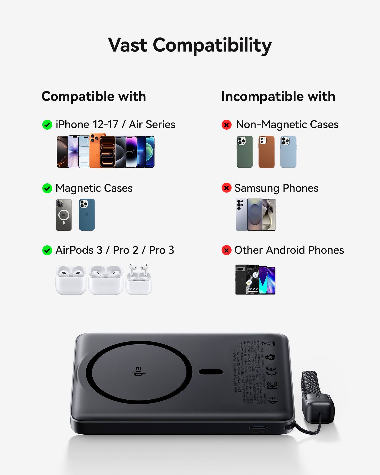 Vast Compatibility

Compatible with
- iPhone 12-17 / Air Series
- Magnetic Cases
- AirPods 3 / Pro 2 / Pro 3

Incompatible with
- Non-Magnetic Cases
- Samsung Phones
- Other Android Phones