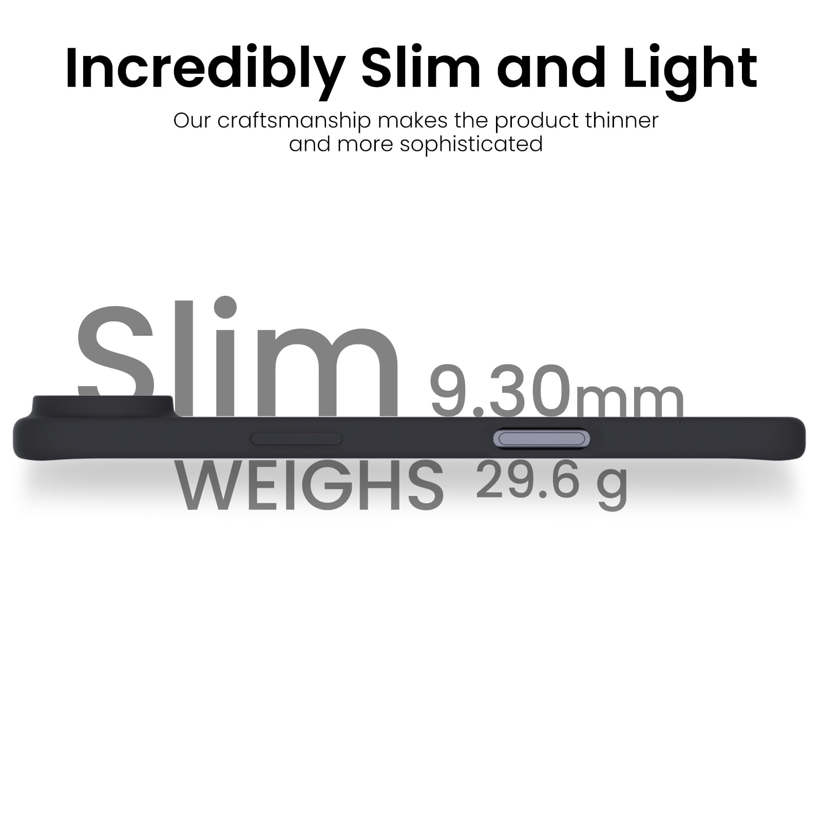 Incredibly Slim and Light

Our craftsmanship makes the product thinner and more sophisticated

Slim  
9.30mm  
WEIGHS 29.6 g