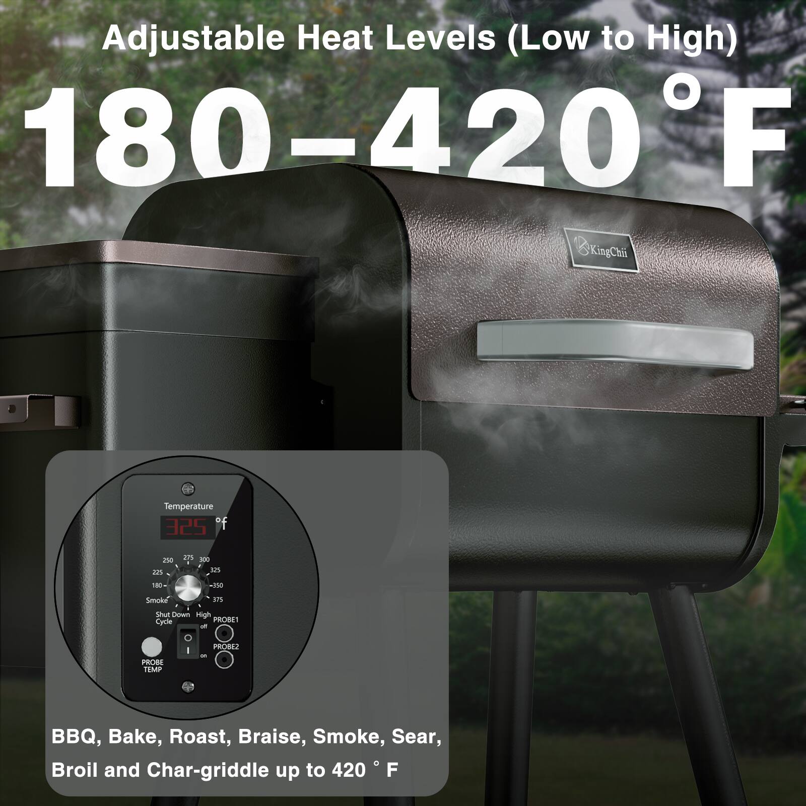 Adjustable Heat Levels (Low to High) 180-420°F

BBQ, Bake, Roast, Braise, Smoke, Sear, Broil and Char-griddle up to 420°F