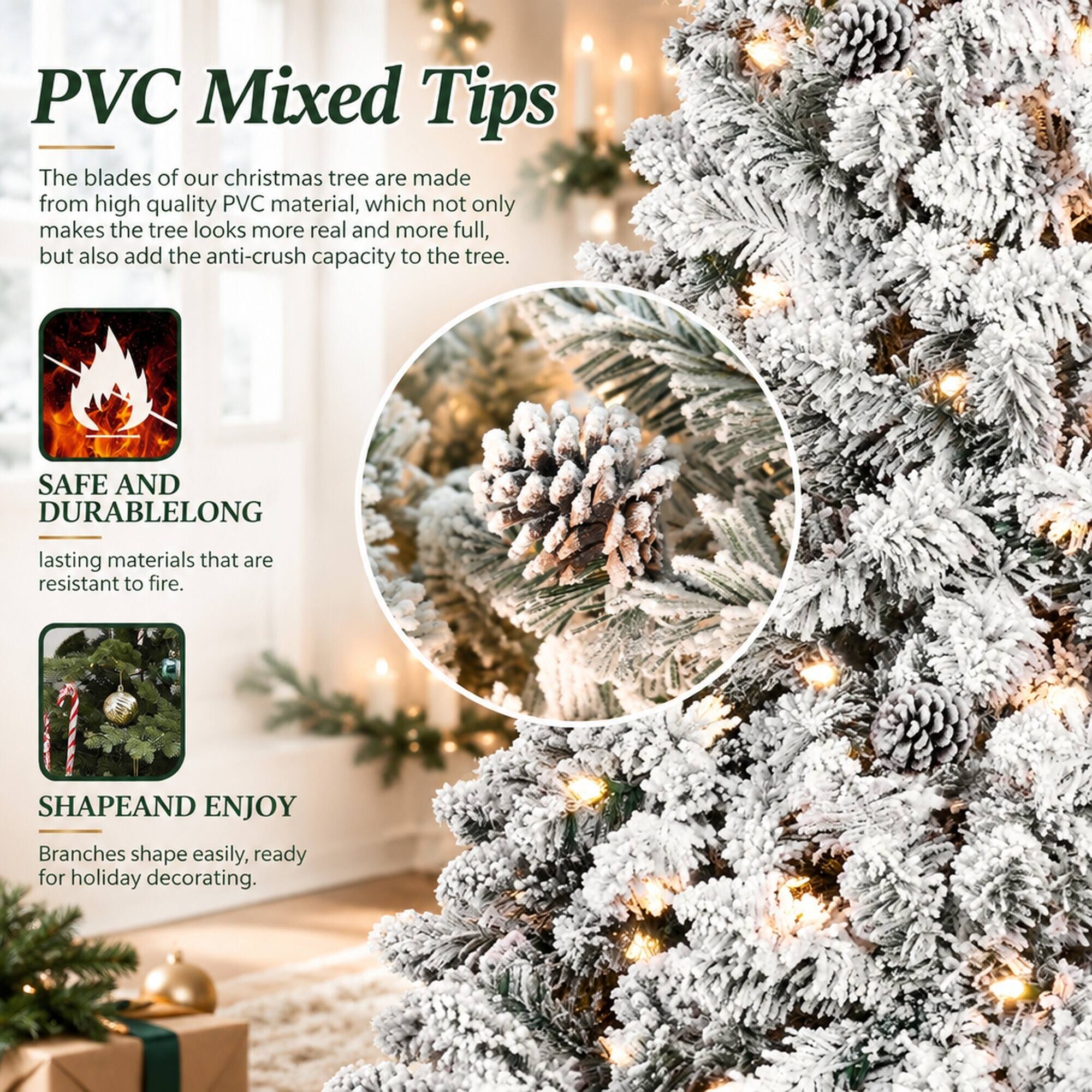 PVC Mixed Tips

The blades of our christmas tree are made from high quality PVC material, which not only makes the tree look more real and more full, but also add the anti-crush capacity to the tree.

SAFE AND DURABLE
LONG lasting materials that are resistant to fire.

SHAPE AND ENJOY
Branches shape easily, ready for holiday decorating.