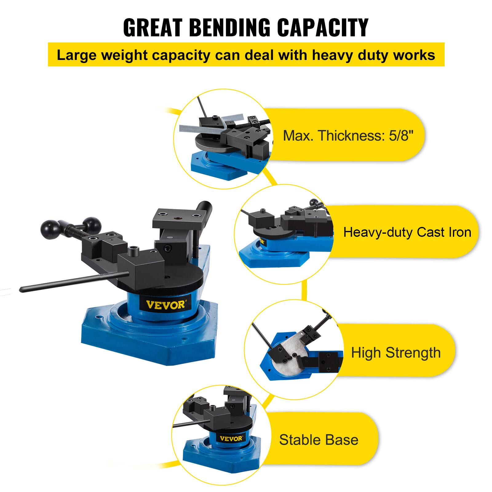 GREAT BENDING CAPACITY  
Large weight capacity can deal with heavy duty works  
Max. Thickness: 5/8"  
Heavy-duty Cast Iron  
High Strength  
Stable Base