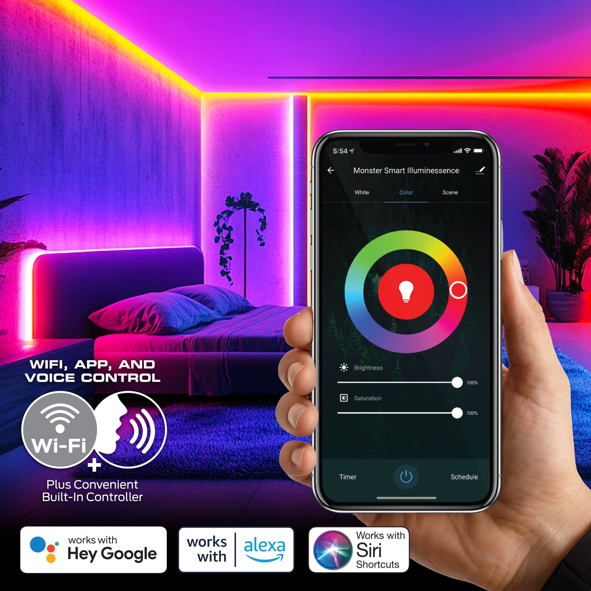 5:54 AM

Monster Smart Illuminescence White Color Scene

Wi-Fi, APP, and VOICE CONTROL

Brightness 100% Saturation 100%

Wi-Fi + Plus Convenient Built-In Controller Timer Schedule

Works with Hey Google
Works with Alexa
Works with Siri Shortcuts
