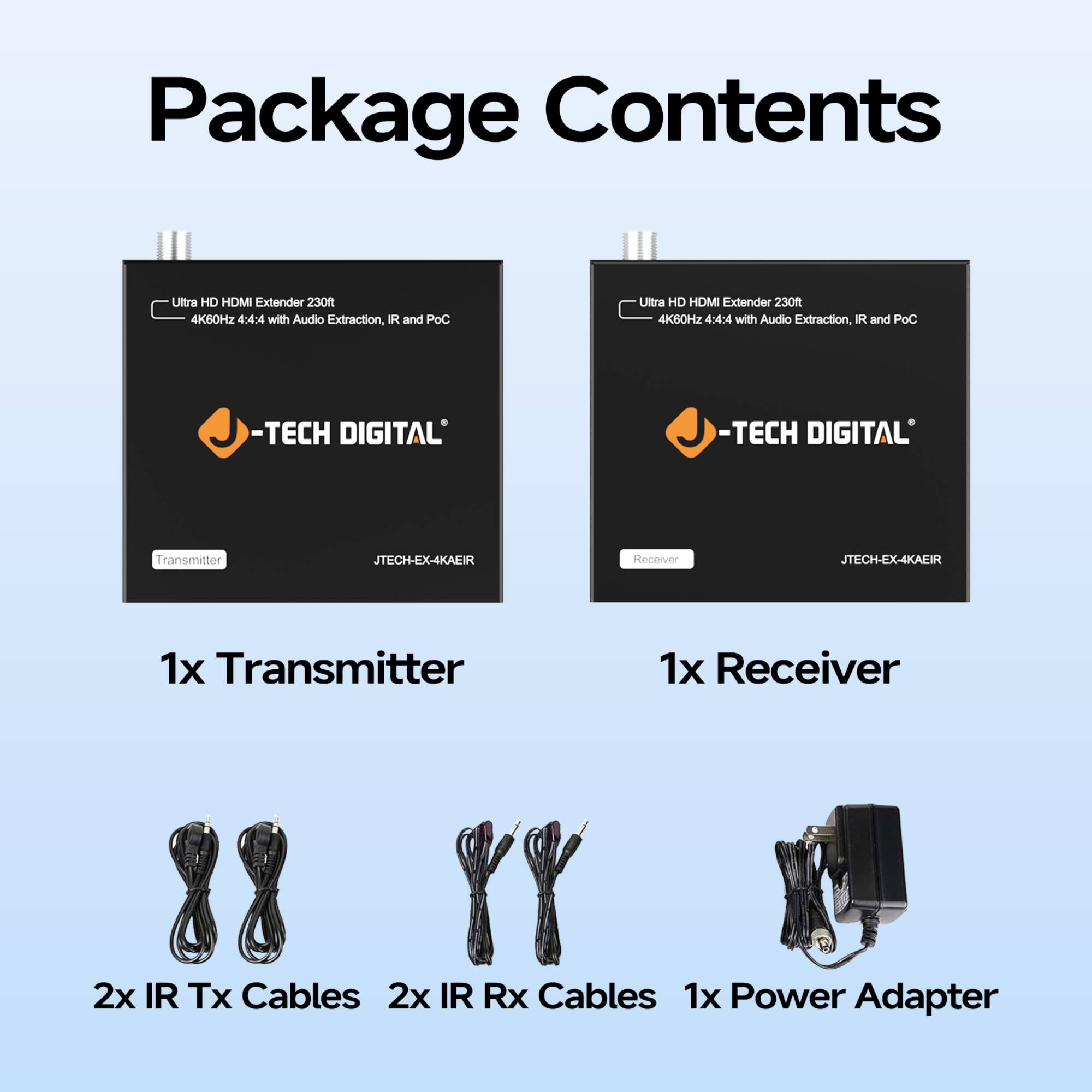 Package Contents

Ultra HD HDMI Extender 230ft 4K60Hz 4:4:4 with Audio Extraction, IR and PoC

-TECH DIGITAL

Transmitter JTECH-EX-4KAEIR

Receiver JTECH-EX-4KAEIR

1x Transmitter

1x Receiver

2x IR Tx Cables

2x IR Rx Cables

1x Power Adapter